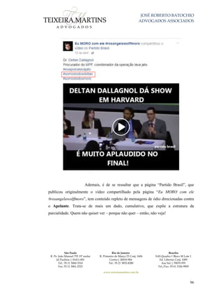 JOSÉ ROBERTO BATOCHIO
ADVOGADOS ASSOCIADOS
São Paulo
R. Pe. João Manuel 755 19º andar
Jd Paulista | 01411-001
Tel.: 55 11 3060-3310
Fax: 55 11 3061-2323
Rio de Janeiro
R. Primeiro de Março 23 Conj. 1606
Centro| 20010-904 
Tel.: 55 21 3852-8280
Brasília
SAS Quadra 1 Bloco M Lote 1
Ed. Libertas Conj. 1009
Asa Sul | 70070-935
Tel./Fax: 55 61 3326-9905
www.teixeiramartins.com.br
96
Ademais, é de se ressaltar que a página “Partido Brasil”, que
publicou originalmente o vídeo compartilhado pela página “Eu MORO com ele
#rosangelawolffmoro”, tem conteúdo repleto de mensagens de ódio direcionadas contra
o Apelante. Trata-se de mais um dado, cumulativo, que expõe a estrutura da
parcialidade. Quem não quiser ver – porque não quer – então, não veja!
 