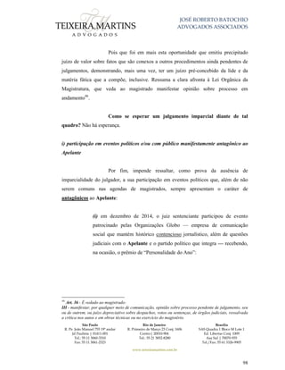 JOSÉ ROBERTO BATOCHIO
ADVOGADOS ASSOCIADOS
São Paulo
R. Pe. João Manuel 755 19º andar
Jd Paulista | 01411-001
Tel.: 55 11 3060-3310
Fax: 55 11 3061-2323
Rio de Janeiro
R. Primeiro de Março 23 Conj. 1606
Centro| 20010-904 
Tel.: 55 21 3852-8280
Brasília
SAS Quadra 1 Bloco M Lote 1
Ed. Libertas Conj. 1009
Asa Sul | 70070-935
Tel./Fax: 55 61 3326-9905
www.teixeiramartins.com.br
98
Pois que foi em mais esta oportunidade que emitiu precipitado
juízo de valor sobre fatos que são conexos a outros procedimentos ainda pendentes de
julgamentos, demonstrando, mais uma vez, ter um juízo pré-concebido da lide e da
matéria fática que a compõe, inclusive. Ressuma a clara afronta à Lei Orgânica da
Magistratura, que veda ao magistrado manifestar opinião sobre processo em
andamento46
.
Como se esperar um julgamento imparcial diante de tal
quadro? Não há esperança.
i) participação em eventos políticos e/ou com público manifestamente antagônico ao
Apelante
Por fim, impende ressaltar, como prova da ausência de
imparcialidade do julgador, a sua participação em eventos políticos que, além de não
serem comuns nas agendas de magistrados, sempre apresentam o caráter de
antagônicos ao Apelante:
(i) em dezembro de 2014, o juiz sentenciante participou de evento
patrocinado pelas Organizações Globo — empresa de comunicação
social que mantém histórico contencioso jornalístico, além de questões
judiciais com o Apelante e o partido político que integra — recebendo,
na ocasião, o prêmio de “Personalidade do Ano”:
46
Art. 36 - É vedado ao magistrado:
III - manifestar, por qualquer meio de comunicação, opinião sobre processo pendente de julgamento, seu
ou de outrem, ou juízo depreciativo sobre despachos, votos ou sentenças, de órgãos judiciais, ressalvada
a crítica nos autos e em obras técnicas ou no exercício do magistério.
 
