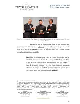 JOSÉ ROBERTO BATOCHIO
ADVOGADOS ASSOCIADOS
São Paulo
R. Pe. João Manuel 755 19º andar
Jd Paulista | 01411-001
Tel.: 55 11 3060-3310
Fax: 55 11 3061-2323
Rio de Janeiro
R. Primeiro de Março 23 Conj. 1606
Centro| 20010-904 
Tel.: 55 21 3852-8280
Brasília
SAS Quadra 1 Bloco M Lote 1
Ed. Libertas Conj. 1009
Asa Sul | 70070-935
Tel./Fax: 55 61 3326-9905
www.teixeiramartins.com.br
99
12/2014: em premiação da Rede Globo, Moro é eleito Personalidade do Ano e recebe estatueta das mãos
dos herdeiros Marinho
Ressalte-se que as Organizações Globo e seus membros têm
sistematicamente feito afirmações caluniosas — com indevida antecipação de juízo de
valor — em relação ao Apelante e o futuro da “Operação Lava Jato”, tendo se tornado
seus adversários políticos declarados.
(ii) também participou diversas vezes de eventos promovidos pelo Sr.
João Dória Júnior, atual Prefeito do Município de São Paulo pelo PSDB
(e que já havia formalizado sua pré-candidatura em data anterior)
47
.
Além de adversário político, o Sr. João Dória Júnior fez afirmações
caluniosas em relação ao Apelante, inclusive afirmando que iria “falar
com o Moro” sobre uma suposta prisão (do Apelante):
47
"João Dória formaliza pré-candidatura à prefeitura de São Paulo pelo PSDB." Portal Valor.
28.08.2015. Disponível em: <http://www.valor.com.br/politica/4200880/joao-doria-jr-formaliza-pre-
candidatura-prefeitura-de-sp-pelo-psdb>; e "Dória Jr. formaliza pré-candidatura à prefeitura de São
Paulo pelo PSDB." Portal Folha de São Paulo. 28.08.2015. Disponível em:
<http://www1.folha.uol.com.br/poder/2015/08/1674928-doria-jr-formaliza-pre-candidatura-a-prefeitura-
de-sao-paulo-pelo-psdb.shtml>
 