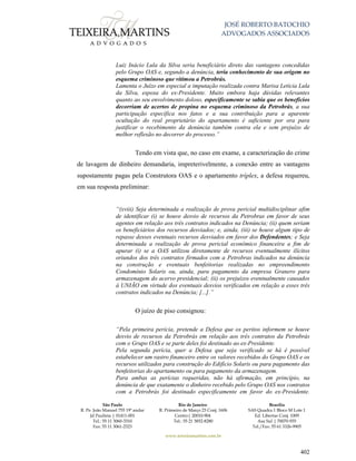 JOSÉ ROBERTO BATOCHIO
ADVOGADOS ASSOCIADOS
São Paulo
R. Pe. João Manuel 755 19º andar
Jd Paulista | 01411-001
Tel.: 55 11 3060-3310
Fax: 55 11 3061-2323
Rio de Janeiro
R. Primeiro de Março 23 Conj. 1606
Centro| 20010-904 
Tel.: 55 21 3852-8280
Brasília
SAS Quadra 1 Bloco M Lote 1
Ed. Libertas Conj. 1009
Asa Sul | 70070-935
Tel./Fax: 55 61 3326-9905
www.teixeiramartins.com.br
402
Luiz Inácio Lula da Silva seria beneficiário direto das vantagens concedidas
pelo Grupo OAS e, segundo a denúncia, teria conhecimento de sua origem no
esquema criminoso que vitimou a Petrobrás.
Lamenta o Juízo em especial a imputação realizada contra Marisa Letícia Lula
da Silva, esposa do ex-Presidente. Muito embora haja dúvidas relevantes
quanto ao seu envolvimento doloso, especificamente se sabia que os benefícios
decorriam de acertos de propina no esquema criminoso da Petrobrás, a sua
participação específica nos fatos e a sua contribuição para a aparente
ocultação do real proprietário do apartamento é suficiente por ora para
justificar o recebimento da denúncia também contra ela e sem prejuízo de
melhor reflexão no decorrer do processo.”
Tendo em vista que, no caso em exame, a caracterização do crime
de lavagem de dinheiro demandaria, impreterivelmente, a conexão entre as vantagens
supostamente pagas pela Construtora OAS e o apartamento tríplex, a defesa requereu,
em sua resposta preliminar:
“(xviii) Seja determinada a realização de prova pericial multidisciplinar afim
de identificar (i) se houve desvio de recursos da Petrobras em favor de seus
agentes em relação aos três contratos indicados na Denúncia; (ii) quem seriam
os beneficiários dos recursos desviados; e, ainda, (iii) se houve algum tipo de
repasse desses eventuais recursos desviados em favor dos Defendentes; e Seja
determinada a realização de prova pericial econômico financeira a fim de
apurar (i) se a OAS utilizou diretamente de recursos eventualmente ilícitos
oriundos dos três contratos firmados com a Petrobras indicados na denúncia
na construção e eventuais benfeitorias realizadas no empreendimento
Condomínio Solaris ou, ainda, para pagamento da empresa Granero para
armazenagem do acervo presidencial; (ii) os prejuízos eventualmente causados
à UNIÃO em virtude dos eventuais desvios verificados em relação a esses três
contratos indicados na Denúncia; [...].”
O juízo de piso consignou:
“Pela primeira perícia, pretende a Defesa que os peritos informem se houve
desvio de recursos da Petrobrás em relação aos três contratos da Petrobrás
com o Grupo OAS e se parte deles foi destinado ao ex-Presidente.
Pela segunda perícia, quer a Defesa que seja verificado se há é possível
estabelecer um rastro financeiro entre os valores recebidos do Grupo OAS e os
recursos utilizados para construção do Edifício Solaris ou para pagamento das
benfeitorias do apartamento ou para pagamento da armazenagem.
Para ambas as perícias requeridas, não há afirmação, em princípio, na
denúncia de que exatamente o dinheiro recebido pelo Grupo OAS nos contratos
com a Petrobrás foi destinado especificamente em favor do ex-Presidente.
 