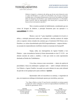JOSÉ ROBERTO BATOCHIO
ADVOGADOS ASSOCIADOS
São Paulo
R. Pe. João Manuel 755 19º andar
Jd Paulista | 01411-001
Tel.: 55 11 3060-3310
Fax: 55 11 3061-2323
Rio de Janeiro
R. Primeiro de Março 23 Conj. 1606
Centro| 20010-904 
Tel.: 55 21 3852-8280
Brasília
SAS Quadra 1 Bloco M Lote 1
Ed. Libertas Conj. 1009
Asa Sul | 70070-935
Tel./Fax: 55 61 3326-9905
www.teixeiramartins.com.br
403
Dinheiro é fungível e a denúncia não afirma que há um rastro financeiro entre
os cofres da Petrobrás e os cofres do ex-Presidente, mas sim que as benesses
recebidas pelo ex-Presidente fariam parte de um acerto de propinas do Grupo
OAS com dirigentes da Petrobrás e que também beneficiaria o ex-Presidente.
Então a perícia, além de inapropriada, seria inócua pois a acusação não se
baseia em um rastreamento específico”.
Não se mostrou acertado tal indeferimento, considerando que nos
crimes de lavagem de dinheiro, a principal ferramenta para sua apuração é a
rastreabilidade dos valores.
Mesmo o juiz de 1º grau impedindo a produção de tal prova à
defesa, a instrução processual acabou por evidenciar a absoluta ausência de relação
entre os supostos valores oriundos dos contratos que a Construtora OAS firmou com a
Petrobras e os valores desembolsados pela OAS Empreendimentos – empresa distinta –
na assunção do empreendimento imobiliário situado no município do Guarujá/SP.
Surgiu, então, nos interrogatórios de Agenor Franklin e Léo
Pinheiro – cujas circunstâncias factuais já foram demonstradas no item V.1.8.2.b – um
abstrato encontro de contas e, também, o valor que existia na conta supostamente
destinada ao Partido dos Trabalhadores.
À luz disso, tornou-se mais conveniente — dentro do espírito de
parcialidade e busca da condenação à qualquer custo — aderir à delação informal de
Léo Pinheiro e Agenor Franklin, invocando um acerto abstrato de uma conta informal
da qual não se tem qualquer prova para condenar o Apelante.
Questionado sobre tal incoerência na sentença, o magistrado de
piso, em resposta aos embargos de declaração opostos por esta defesa, asseverou:
“3.g. Alega a Defesa, no item 2.6, que haveria contradição na sentença quanto
à origem dos valores utilizados no custeio do empreendimento imobiliário e na
reforma do apartamento 164-A:
 