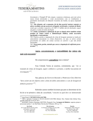 JOSÉ ROBERTO BATOCHIO
ADVOGADOS ASSOCIADOS
São Paulo
R. Pe. João Manuel 755 19º andar
Jd Paulista | 01411-001
Tel.: 55 11 3060-3310
Fax: 55 11 3061-2323
Rio de Janeiro
R. Primeiro de Março 23 Conj. 1606
Centro| 20010-904 
Tel.: 55 21 3852-8280
Brasília
SAS Quadra 1 Bloco M Lote 1
Ed. Libertas Conj. 1009
Asa Sul | 70070-935
Tel./Fax: 55 61 3326-9905
www.teixeiramartins.com.br
405
Investments e Triumph SP têm origem e natureza criminosas, pois tais ativos
nunca foram declarados e eram inconsistentes com os rendimentos e
patrimônio declarados de Eduardo Cosentino da Cunha, na época deputado
federal.
542. Não obstante, até o momento, foi de fato possível rastrear somente os
ativos recebidos em um acerto de corrupção, envolvendo o contrato de Benin,
sendo que o produto respectivo, de USD 1,5 milhão não foi destinado, sequer
em parte, à conta em nome da Kopek.
543. Então é prematura a afirmação de que os demais ativos também seriam
produto de crimes contra a Administração Pública, sendo necessário
aprofundar o rastreamento.
544. Poderia, porém, a imputação do crime de lavagem sustentar-se tendo por
antecedentes unicamente os crimes financeiros, ou seja, os ativos seriam
provenientes de saldos em contas secretas no exterior e que não foram
declaradas.
545. Nesse ponto, porém, entendo que carece a imputação de suficiente prova
do dolo”274
.
Agora, convenientemente, a rastreabilidade dos valores não
mais seria necessária?
Há comportamento contraditório mais evidente?
Essa Colenda Turma já assentou, corretamente, que “em se
tratando de crimes de lavagem, seguir o dinheiro é, portanto, o melhor mecanismo de
investigação”275
.
Nas palavras de GUSTAVO BADARÓ e PIERPAOLO CRUZ BOTTINI
“deve existir um elo objetivo entre o fruto do delito antecedente e o ato de lavagem de
dinheiro posterior”276
.
Referidos autores também lecionam que para se determinar tal elo
há de se ter primeiro a ideia de causalidade, “conceito no qual deve ser demonstrado
274
Ação Penal nº 502768535.2016.4.04.7000.
275
TRF4, Apelação Criminal nº 5012331-04.2015.4.04.7000, Relator: Des. Federal João Gebran Neto,
acórdão publicado em 03.07.2017.
276
BADARÓ, Gustavo Henrique; BOTTINI, Pierpaolo Cruz. Lavagem de Dinheiro: aspectos penais e
processuais penais. 3. ed. São Paulo: Revista dos Tribunais, 2016, p. 111.
 