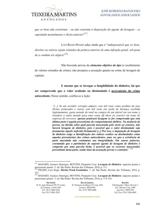 JOSÉ ROBERTO BATOCHIO
ADVOGADOS ASSOCIADOS
São Paulo
R. Pe. João Manuel 755 19º andar
Jd Paulista | 01411-001
Tel.: 55 11 3060-3310
Fax: 55 11 3061-2323
Rio de Janeiro
R. Primeiro de Março 23 Conj. 1606
Centro| 20010-904 
Tel.: 55 21 3852-8280
Brasília
SAS Quadra 1 Bloco M Lote 1
Ed. Libertas Conj. 1009
Asa Sul | 70070-935
Tel./Fax: 55 61 3326-9905
www.teixeiramartins.com.br
406
que os bens não existiriam – ou não estariam à disposição do agente da lavagem – se
suprimido mentalmente o ilícito anterior”277
.
LUIS REGIS PRADO aduz ainda que é “indispensável que os bens,
direitos ou valores sejam oriundos da prática anterior de uma infração penal, sob pena
de a conduta ser atípica”278
.
Não havendo provas do elemento objetivo do tipo (o recebimento
de valores oriundos de crime), não prospera a acusação quanto ao crime de lavagem de
capitais.
E mesmo que se invoque a fungibilidade do dinheiro, há que
ser comprovado que o valor ocultado ou dissimulado é proveniente do crime
antecedente. Nesse sentido, confira-se a lição:
“[...] Se um servidor corrupto adquire cem mil reais como produto de atos
ilícitos praticados e outros cem mil reais em razão de herança recebida
legitimamente, gasta metade do total na compra de um imóvel em seu nome e
transfere a outra metade para uma conta off shore no exterior em nome de
empresa de terceiros, apenas praticará lavagem se for comprovada que esta
última parte é aquela proveniente do comportamento delitivo. Na ausência de
provas, na dúvida sobre qual parcela mascarada pelo envio ao exterior, não
haverá lavagem de dinheiro, pois é possível que o valor dissimulado seja
justamente aquele auferido licitamente [...] Por isso, a imputação de lavagem
de dinheiro exige a identificação dos valores ocultos ou dissimulados como
aqueles provenientes dos crimes antecedentes, uma vez que a existência de
parte maculada não contamina sua integralidade. Em outras palavras,
constatado que o patrimônio do suposto agente de lavagem de dinheiro é
composto por uma parcela lícita, é possível que os recursos mascarados
provenham desta parte, sendo ônus da acusação provar o contrário”.279
277
BADARÓ, Gustavo Henrique; BOTTINI, Pierpaolo Cruz. Lavagem de Dinheiro: aspectos penais e
processuais penais. 3. ed. São Paulo: Revista dos Tribunais, 2016, p. 111.
278
PRADO, Luiz Regis. Direito Penal Econômico. 7. ed. São Paulo: Revista dos Tribunais, 2016, p.
527.
279
BADARÓ, Gustavo Henrique; BOTTINI, Pierpaolo Cruz. Lavagem de Dinheiro: aspectos penais e
processuais penais. 3. ed. São Paulo: Revista dos Tribunais, 2016, p. 113-114.
 