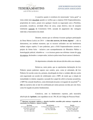 JOSÉ ROBERTO BATOCHIO
ADVOGADOS ASSOCIADOS
São Paulo
R. Pe. João Manuel 755 19º andar
Jd Paulista | 01411-001
Tel.: 55 11 3060-3310
Fax: 55 11 3061-2323
Rio de Janeiro
R. Primeiro de Março 23 Conj. 1606
Centro| 20010-904 
Tel.: 55 21 3852-8280
Brasília
SAS Quadra 1 Bloco M Lote 1
Ed. Libertas Conj. 1009
Asa Sul | 70070-935
Tel./Fax: 55 61 3326-9905
www.teixeiramartins.com.br
407
A assertiva quanto à existência do mencionado “caixa geral” se
torna ainda mais descabida quando se verifica que a empresa OAS Empreendimentos,
proprietária do tríplex, jamais teve qualquer vínculo ou negociação com a Petrobras,
possuindo, ressalte-se, atividade (fluxo de caixa, corpo diretivo, área de atuação)
totalmente separada da Construtora OAS, acusada do pagamento das vantagens
indevidas a funcionários da estatal.
Destarte, mesmo que as reformas tivessem qualquer participação
de Dona Marisa Letícia em 2014 – e isso não ocorreu, de forma alguma! –, não se
demonstrou, em nenhum momento, que os recursos utilizados em tais benfeitorias
tenham origem espúria. E nem poderiam, pois a OAS Empreendimentos assumiu o
projeto de forma lícita – inclusive com acompanhamento do Ministério Público e
homologação judicial, relembre-se – e os recursos gastos nas reformas vieram do caixa
da empresa, declarados e comprovados, inclusive pelas notas fiscais anexas à denúncia.
Os depoimentos coletados não deixam dúvida sobre essa situação.
Reitere-se, neste ponto, que as oportunistas declarações de Léo
Pinheiro jamais poderiam superar esse cenário, pois, como já salientado, (i) Léo
Pinheiro foi ouvido como réu, portanto, desobrigado de dizer a verdade; (ii) este corréu
está negociando um acordo de colaboração com o MPF, de modo que a relação de
mutualidade é evidente: enquanto o acusado faz o papel de cobrir as lacunas acusatórias,
o MPF lhe concede benefícios, como diminuição de pena e revogação de sua prisão280
; e
(iii) sua narrativa não só não foi confirmada por outras pessoas ouvidas por este Juízo,
como foi negada em pontos fundamentais.
Conclui-se, ante os fundamentos expostos, pela necessária
absolvição do Apelante, com supedâneo no art. 386, III, do Código de Processo Penal.
280
Oportuno novamente registrar o absurdo benefício concedido pela sentença vergastada aos
coacusados Léo Pinheiro e Agenor Franklin.
 