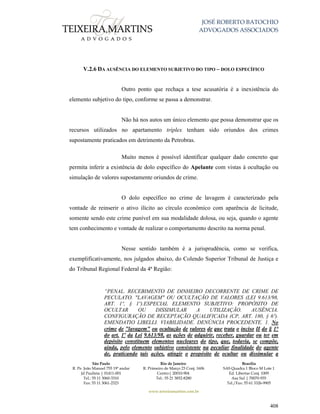 JOSÉ ROBERTO BATOCHIO
ADVOGADOS ASSOCIADOS
São Paulo
R. Pe. João Manuel 755 19º andar
Jd Paulista | 01411-001
Tel.: 55 11 3060-3310
Fax: 55 11 3061-2323
Rio de Janeiro
R. Primeiro de Março 23 Conj. 1606
Centro| 20010-904 
Tel.: 55 21 3852-8280
Brasília
SAS Quadra 1 Bloco M Lote 1
Ed. Libertas Conj. 1009
Asa Sul | 70070-935
Tel./Fax: 55 61 3326-9905
www.teixeiramartins.com.br
408
V.2.6 DA AUSÊNCIA DO ELEMENTO SUBJETIVO DO TIPO – DOLO ESPECÍFICO
Outro ponto que rechaça a tese acusatória é a inexistência do
elemento subjetivo do tipo, conforme se passa a demonstrar.
Não há nos autos um único elemento que possa demonstrar que os
recursos utilizados no apartamento tríplex tenham sido oriundos dos crimes
supostamente praticados em detrimento da Petrobras.
Muito menos é possível identificar qualquer dado concreto que
permita inferir a existência de dolo específico do Apelante com vistas à ocultação ou
simulação de valores supostamente oriundos de crime.
O dolo específico no crime de lavagem é caracterizado pela
vontade de reinserir o ativo ilícito ao círculo econômico com aparência de licitude,
somente sendo este crime punível em sua modalidade dolosa, ou seja, quando o agente
tem conhecimento e vontade de realizar o comportamento descrito na norma penal.
Nesse sentido também é a jurisprudência, como se verifica,
exemplificativamente, nos julgados abaixo, do Colendo Superior Tribunal de Justiça e
do Tribunal Regional Federal da 4ª Região:
“PENAL. RECEBIMENTO DE DINHEIRO DECORRENTE DE CRIME DE
PECULATO. "LAVAGEM" OU OCULTAÇÃO DE VALORES (LEI 9.613/98,
ART. 1º, § 1º).ESPECIAL ELEMENTO SUBJETIVO: PROPÓSITO DE
OCULTAR OU DISSIMULAR A UTILIZAÇÃO. AUSÊNCIA.
CONFIGURAÇÃO DE RECEPTAÇÃO QUALIFICADA (CP, ART. 180, § 6º).
EMENDATIO LIBELLI. VIABILIDADE. DENÚNCIA PROCEDENTE. 1. No
crime de "lavagem" ou ocultação de valores de que trata o inciso II do § 1°
do art. 1º da Lei 9.613/98, as ações de adquirir, receber, guardar ou ter em
depósito constituem elementos nucleares do tipo, que, todavia, se compõe,
ainda, pelo elemento subjetivo consistente na peculiar finalidade do agente
de, praticando tais ações, atingir o propósito de ocultar ou dissimular a
 