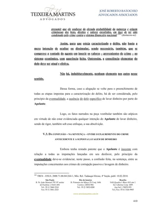 JOSÉ ROBERTO BATOCHIO
ADVOGADOS ASSOCIADOS
São Paulo
R. Pe. João Manuel 755 19º andar
Jd Paulista | 01411-001
Tel.: 55 11 3060-3310
Fax: 55 11 3061-2323
Rio de Janeiro
R. Primeiro de Março 23 Conj. 1606
Centro| 20010-904 
Tel.: 55 21 3852-8280
Brasília
SAS Quadra 1 Bloco M Lote 1
Ed. Libertas Conj. 1009
Asa Sul | 70070-935
Tel./Fax: 55 61 3326-9905
www.teixeiramartins.com.br
410
presumir que ele soubesse da elevada probabilidade da natureza e origem
criminosas dos bens, direitos e valores envolvidos, em face de ter sido
condenado pelo crime contra o sistema financeiro nacional.”282
(destacou-se)
Assim, para que esteja caracterizado o delito, não basta a
mera intenção de ocultar ou dissimular, sendo necessário, também, que se
comprove a vontade do agente em inserir os valores – provenientes de crime – ao
sistema econômico, com aparência lícita. Outrossim, a consciência elementar do
dolo deve ser atual e efetiva.
Não há, indubitavelmente, nenhum elemento nos autos nesse
sentido.
Dessa forma, caso a alegação se volte para o preenchimento de
todas as etapas impostas para a caracterização do delito, há de ser considerada, pelo
princípio da eventualidade, a ausência do dolo específico de lavar dinheiro por parte do
Apelante.
Logo, os fatos narrados na peça vestibular também são atípicos
em virtude de não estar evidenciada qualquer intenção do Apelante de lavar dinheiro,
sendo de rigor, também sob esse enfoque, a sua absolvição.
V.3. DA CONFUSÃO – NA SENTENÇA – ENTRE O EXAURIMENTO DO CRIME
ANTECEDENTE E A SUPOSTA LAVAGEM DE DINHEIRO
Embora tenha restado patente que o Apelante é inocente com
relação a todas as imputações lançadas em seu desfavor, pelo princípio da
eventualidade deve-se evidenciar, neste passo, a confusão feita, na sentença, entre as
imputações concernentes aos crimes de corrupção passiva e lavagem de dinheiro.
282
TRF4 – ENUL 2000.71.00.041264-1, Min. Rel. Tadaaqui Hirose, 4ª Seção, publ. 10.02.2010.
 