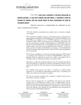 JOSÉ ROBERTO BATOCHIO
ADVOGADOS ASSOCIADOS
São Paulo
R. Pe. João Manuel 755 19º andar
Jd Paulista | 01411-001
Tel.: 55 11 3060-3310
Fax: 55 11 3061-2323
Rio de Janeiro
R. Primeiro de Março 23 Conj. 1606
Centro| 20010-904 
Tel.: 55 21 3852-8280
Brasília
SAS Quadra 1 Bloco M Lote 1
Ed. Libertas Conj. 1009
Asa Sul | 70070-935
Tel./Fax: 55 61 3326-9905
www.teixeiramartins.com.br
411
Com efeito, acaso fosse verdadeira a narrativa discorrida na
decisão coartada — o que não se admite com toda ênfase —, inexistiria o crime de
lavagem de capitais, visto que estaria diante de mero exaurimento do crime de
corrupção passiva.
Oportuno transcrever a fundamentação do magistrado de piso
sobre a existência dos dois delitos:
“897. Não vislumbro concomitância ou confusão entre os crimes de corrupção
e de lavagem.
898. O imóvel foi atribuído de fato ao ex-Presidente desde a transferência do
empreendimento imobiliário da BANCOOP para a OAS Empreendimentos em
08/10/2009, com ratificação em 27/10/2009. Repetindo o que disse José
Adelmário Pinheiro Filho, "o apartamento era do Presidente Lula desde o dia
que me passaram para estudar os empreendimentos da BANCOOP, já foi me
dito que era do Presidente Lula e de sua família, que eu não comercializasse e
tratasse aquilo como uma coisa de propriedade do Presidente". A partir de
então, através de condutas de dissimulação e ocultação, a real titularidade do
imóvel foi mantida oculta até pelo menos o final de 2014 ou mais propriamente
até a presente data.
899. De forma semelhante, os acertos de corrupção remontam a 2009, durante
a contratação pela Petrobrás do Consórcio CONEST/RNEST, ainda que a
definição final da utilização de parte dos créditos em benefício do ex-
Presidente tenha ocorrido posteriormente, em meados de 2014.
900. Mesmo considerando a definição final do acerto de corrupção em junho de
2014, prosseguiram as condutas de ocultação e dissimulação, inclusive com as
reformas até o final de 2014, pelo menos, ou mais propriamente até a presente
data.
901. Também tendo presente esses fatos, as condutas de ocultação foram
posteriores ou se estenderam temporalmente mesmo após a consumação dos
últimos atos relativos ao do crime de corrupção.
902. Não há, portanto, confusão entre corrupção e lavagem, tendo esta por
antecedente o crime de corrupção.
903. O crime de lavagem deve ser considerado como único já que abrange
condutas que se prolongaram no tempo e que se complementam, como as
fraudes documentais nos documentos de aquisição do imóvel, a manutenção do
imóvel em nome da OAS Empreendimentos, a agregação de valores ao imóvel
através da reformas com ocultação do real beneficiário pela manutenção do
imóvel em nome da OAS Empreendimentos”.
 