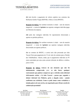 JOSÉ ROBERTO BATOCHIO
ADVOGADOS ASSOCIADOS
São Paulo
R. Pe. João Manuel 755 19º andar
Jd Paulista | 01411-001
Tel.: 55 11 3060-3310
Fax: 55 11 3061-2323
Rio de Janeiro
R. Primeiro de Março 23 Conj. 1606
Centro| 20010-904 
Tel.: 55 21 3852-8280
Brasília
SAS Quadra 1 Bloco M Lote 1
Ed. Libertas Conj. 1009
Asa Sul | 70070-935
Tel./Fax: 55 61 3326-9905
www.teixeiramartins.com.br
313
(ii) teria havido o pagamento de valores espúrios nos contratos das
Refinarias Getúlio Vargas (REPAR) e Abreu e Lima (RNEST);
Resposta da defesa: Em nenhum momento é citado – nem de maneira
tangencial – o nome do Apelante nas supostas vantagens indevidas pagas
aos Diretores da empresa.
(iii) parte das vantagens indevidas foi supostamente direcionada a
agentes ou partidos políticos;
Resposta da defesa: Em nenhum momento é citado – nem de maneira
tangencial – o nome do Apelante nas supostas vantagens indevidas
direcionadas aos agentes políticos.
(iv) no contrato da RNEST, o corréu teria sido procurado por João
Vaccari Neto para pagamento de 1% do valor do contrato para o Partido
dos Trabalhadores. Aduziu, ainda, que os pagamentos indevidos ao PT
eram controlados por uma conta corrente informal, de débitos e créditos,
junto à OAS;
Resposta da defesa: trata-se de um elemento que não foi
minimamente comprovado, pois: a) não houve qualquer
rastreamento que pudesse comprovar que a referida conta informal
efetivamente existia; e b) João Vaccari – pessoa que, segundo o
delator informal Léo Pinheiro, geria a alegada conta – jamais
confirmou sua existência. Como se pode tomar como verdadeira a
isolada palavra de um corréu, em negociações para firmar acordo de
colaboração premiada?
 