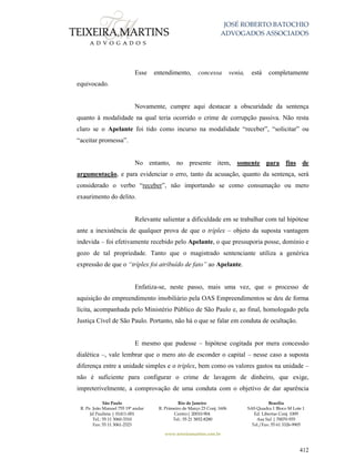 JOSÉ ROBERTO BATOCHIO
ADVOGADOS ASSOCIADOS
São Paulo
R. Pe. João Manuel 755 19º andar
Jd Paulista | 01411-001
Tel.: 55 11 3060-3310
Fax: 55 11 3061-2323
Rio de Janeiro
R. Primeiro de Março 23 Conj. 1606
Centro| 20010-904 
Tel.: 55 21 3852-8280
Brasília
SAS Quadra 1 Bloco M Lote 1
Ed. Libertas Conj. 1009
Asa Sul | 70070-935
Tel./Fax: 55 61 3326-9905
www.teixeiramartins.com.br
412
Esse entendimento, concessa venia, está completamente
equivocado.
Novamente, cumpre aqui destacar a obscuridade da sentença
quanto à modalidade na qual teria ocorrido o crime de corrupção passiva. Não resta
claro se o Apelante foi tido como incurso na modalidade “receber”, “solicitar” ou
“aceitar promessa”.
No entanto, no presente item, somente para fins de
argumentação, e para evidenciar o erro, tanto da acusação, quanto da sentença, será
considerado o verbo “receber”, não importando se como consumação ou mero
exaurimento do delito.
Relevante salientar a dificuldade em se trabalhar com tal hipótese
ante a inexistência de qualquer prova de que o tríplex – objeto da suposta vantagem
indevida – foi efetivamente recebido pelo Apelante, o que pressuporia posse, domínio e
gozo de tal propriedade. Tanto que o magistrado sentenciante utiliza a genérica
expressão de que o “tríplex foi atribuído de fato” ao Apelante.
Enfatiza-se, neste passo, mais uma vez, que o processo de
aquisição do empreendimento imobiliário pela OAS Empreendimentos se deu de forma
lícita, acompanhada pelo Ministério Público de São Paulo e, ao final, homologado pela
Justiça Cível de São Paulo. Portanto, não há o que se falar em conduta de ocultação.
E mesmo que pudesse – hipótese cogitada por mera concessão
dialética –, vale lembrar que o mero ato de esconder o capital – nesse caso a suposta
diferença entre a unidade simples e o tríplex, bem como os valores gastos na unidade –
não é suficiente para configurar o crime de lavagem de dinheiro, que exige,
impreterivelmente, a comprovação de uma conduta com o objetivo de dar aparência
 