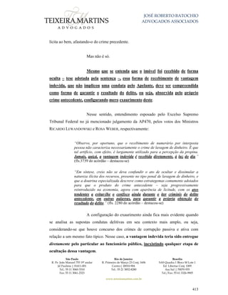 JOSÉ ROBERTO BATOCHIO
ADVOGADOS ASSOCIADOS
São Paulo
R. Pe. João Manuel 755 19º andar
Jd Paulista | 01411-001
Tel.: 55 11 3060-3310
Fax: 55 11 3061-2323
Rio de Janeiro
R. Primeiro de Março 23 Conj. 1606
Centro| 20010-904 
Tel.: 55 21 3852-8280
Brasília
SAS Quadra 1 Bloco M Lote 1
Ed. Libertas Conj. 1009
Asa Sul | 70070-935
Tel./Fax: 55 61 3326-9905
www.teixeiramartins.com.br
413
lícita ao bem, afastando-o do crime precedente.
Mas não é só.
Mesmo que se entenda que o imóvel foi recebido de forma
oculta – tese adotada pela sentença –, essa forma de recebimento de vantagem
indevida, que não implicou uma conduta pelo Apelante, deve ser compreendida
como forma de garantir o resultado do delito, ou seja, absorvida pelo próprio
crime antecedente, configurando mero exaurimento deste.
Nesse sentido, entendimento esposado pelo Excelso Supremo
Tribunal Federal no já mencionado julgamento da AP470, pelos votos dos Ministros
RICARDO LEWANDOWSKI e ROSA WEBER, respectivamente:
“Observo, por oportuno, que o recebimento de numerário por interposta
pessoa não caracteriza necessariamente o crime de lavagem de dinheiro. É que
tal artifício, com efeito, é largamente utilizado para a percepção da propina.
Jamais, quiçá, a vantagem indevida é recebida diretamente, à luz do dia.”
(fls.3739 do acórdão – destacou-se)
“Em síntese, creio não se deva confundir o ato de ocultar e dissimular a
natureza ilícita dos recursos, presente no tipo penal de lavagem de dinheiro, e
que a doutrina especializada descreve como estrategemas comumente adotados
para que o produto do crime antecedente – seja progressivamente
reintroduzido na economia, agora com aparência de licitude, com os atos
tendentes a evitar-lhe o confisco ainda durante o iter criminis do delito
antecedente, em outras palavras, para garantir a própria obtenção do
resultado do delito.” (fls. 2280 do acórdão – destacou-se)
A configuração do exaurimento ainda fica mais evidente quando
se analisa as supostas condutas delitivas em seu contexto mais amplo, ou seja,
considerando-se que houve concurso dos crimes de corrupção passiva e ativa com
relação a um mesmo fato típico. Nesse caso, a vantagem indevida teria sido entregue
diretamente pelo particular ao funcionário público, inexistindo qualquer etapa de
ocultação dessa vantagem.
 