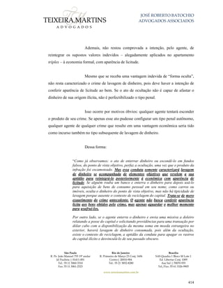 JOSÉ ROBERTO BATOCHIO
ADVOGADOS ASSOCIADOS
São Paulo
R. Pe. João Manuel 755 19º andar
Jd Paulista | 01411-001
Tel.: 55 11 3060-3310
Fax: 55 11 3061-2323
Rio de Janeiro
R. Primeiro de Março 23 Conj. 1606
Centro| 20010-904 
Tel.: 55 21 3852-8280
Brasília
SAS Quadra 1 Bloco M Lote 1
Ed. Libertas Conj. 1009
Asa Sul | 70070-935
Tel./Fax: 55 61 3326-9905
www.teixeiramartins.com.br
414
Ademais, não restou comprovada a intenção, pelo agente, de
reintegrar os supostos valores indevidos – alegadamente aplicados no apartamento
tríplex – à economia formal, com aparência de licitude.
Mesmo que se receba uma vantagem indevida de “forma oculta”,
não resta caracterizado o crime de lavagem de dinheiro, pois deve haver a intenção de
conferir aparência de licitude ao bem. Se o ato de ocultação não é capaz de afastar o
dinheiro de sua origem ilícita, não é perfectibilizado o tipo penal.
Isso ocorre por motivos óbvios: qualquer agente tentará esconder
o produto de seu crime. Se apenas esse ato pudesse configurar um tipo penal autônomo,
qualquer agente de qualquer crime que resulte em uma vantagem econômica seria tido
como incurso também no tipo subsequente de lavagem de dinheiro.
Dessa forma:
“Como já observamos: o ato de enterrar dinheiro ou escondê-lo em fundos
falsos, do ponto de vista objetivo, perfaz a ocultação, uma vez que o produto da
infração foi escamoteado. Mas essa conduta somente caracterizará lavagem
de dinheiro se acompanhada de elementos objetivos que revelem a sua
aptidão para reintegrá-lo posteriormente à econômica com aparência de
licitude. Se alguém rouba um banco e enterra o dinheiro para depois usá-lo
para aquisição de bens de consumo pessoal em seu nome, como carros ou
imóveis, oculta o dinheiro do ponto de vista objetivo, mas não há tipicidade de
lavagem porque ausente o contexto de reciclagem do capital. Trata-se de mero
exaurimento do crime antecedente. O agente não busca conferir aparência
licita aos bens obtidos pelo crime, mas apenas aguardar o melhor momento
para usufruí-los.
Por outro lado, se o agente enterra o dinheiro e envia uma missiva a doleiro
relatando a posse do capital e solicitando providências para uma transação por
dólar cabo com a disponibilização da mesma soma em moeda estrangeira no
exterior, haverá lavagem de dinheiro consumada, pois além da ocultação,
existe o contexto de reciclagem, a aptidão da conduta para apagar os rastros
do capital ilícito e desvinculá-lo de seu passado obscuro.
 