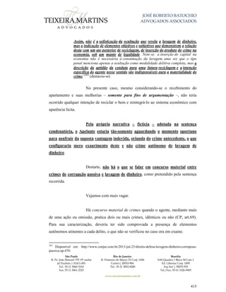 JOSÉ ROBERTO BATOCHIO
ADVOGADOS ASSOCIADOS
São Paulo
R. Pe. João Manuel 755 19º andar
Jd Paulista | 01411-001
Tel.: 55 11 3060-3310
Fax: 55 11 3061-2323
Rio de Janeiro
R. Primeiro de Março 23 Conj. 1606
Centro| 20010-904 
Tel.: 55 21 3852-8280
Brasília
SAS Quadra 1 Bloco M Lote 1
Ed. Libertas Conj. 1009
Asa Sul | 70070-935
Tel./Fax: 55 61 3326-9905
www.teixeiramartins.com.br
415
Assim, não é a sofisticação da ocultação que revela a lavagem de dinheiro,
mas a indicação de elementos objetivos e subjetivos que demonstrem a relação
desta com um ato posterior de reciclagem, de inserção do produto do crime na
economia, sob um manto de legalidade. Note-se: a inserção do capital na
economia não é necessária à consumação da lavagem, uma vez que o tipo
penal menciona apenas a ocultação como modalidade delitiva completa, mas a
descrição da aptidão da conduta para uma futura reciclagem e a intenção
específica do agente nesse sentido são indispensáveis para a materialidade do
crime.”283
(destacou-se)
No presente caso, mesmo considerando-se o recebimento do
apartamento e suas melhorias – somente para fins de argumentação –, não teria
ocorrido qualquer intenção de reciclar o bem e reintegrá-lo ao sistema econômico com
aparência lícita.
Pela própria narrativa – fictícia – adotada na sentença
condenatória, o Apelante estaria tão-somente aguardando o momento oportuno
para usufruir da suposta vantagem indevida, oriunda do crime antecedente, o que
configuraria mero exaurimento deste e não crime autônomo de lavagem de
dinheiro.
Destarte, não há o que se falar em concurso material entre
crimes de corrupção passiva e lavagem de dinheiro, como pretendido pela sentença
recorrida.
Vejamos com mais vagar.
Há concurso material de crimes quando o agente, mediante mais
de uma ação ou omissão, pratica dois ou mais crimes, idênticos ou não (CP, art.69).
Para sua caracterização, deveria ter sido comprovada a presença de elementos
autônomos atinentes a cada delito, o que não se verificou no caso ora em exame.
283
Disponível em: http://www.conjur.com.br/2013-jul-23/direito-defesa-lavagem-dinheiro-corrupcao-
passiva-ap-470.
 