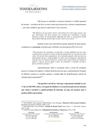 JOSÉ ROBERTO BATOCHIO
ADVOGADOS ASSOCIADOS
São Paulo
R. Pe. João Manuel 755 19º andar
Jd Paulista | 01411-001
Tel.: 55 11 3060-3310
Fax: 55 11 3061-2323
Rio de Janeiro
R. Primeiro de Março 23 Conj. 1606
Centro| 20010-904 
Tel.: 55 21 3852-8280
Brasília
SAS Quadra 1 Bloco M Lote 1
Ed. Libertas Conj. 1009
Asa Sul | 70070-935
Tel./Fax: 55 61 3326-9905
www.teixeiramartins.com.br
416
Não há que se confundir o concurso material e o conflito aparente
de normas – existência de dois ou mais crimes que descrevem o mesmo comportamento
–, por mais complexo que possa se apresentar o caso concreto:
“Há hipóteses em que parece haver concorrência de vários tipos penais, mas
que, observadas com mais atenção, nos revelam que o fenômeno é apenas
aparente, porque na interpretação adequada dos tipos a concorrência acaba
descartada, dado que um dos tipos exclui o outro ou os outros.” 284
Quando ocorre essa concorrência apenas aparente de tipos penais,
configura-se a consunção, princípio que é definido com precisão por BITTENCOURT:
“Pelo princípio da consunção, ou absorção, a norma definidora de um crime
constitui meio necessário ou fase normal de preparação ou execução de outro
crime. Em termos bem esquemáticos, há consunção quando o fato previsto em
determinada norma é compreendido em outra, mais abrangente, aplicando-se
somente esta. Na relação consuntiva, os fatos não se apresentam em relação de
gênero e espécie, mas de minus e plus, de continente e conteúdo, de todo e
parte, de inteiro e fração.” 285
Especificamente sobre a consunção entre o crime de corrupção
passiva e lavagem de capitais, a melhor doutrina assevera que a reprimenda por lavagem
de dinheiro somente se justifica quando a conduta não for desdobramento natural da
infração penal antecedente286
.
Tal questão é até óbvia, visto que o tipo penal estatuído no art.
1º da Lei 9613/98 é claro: a lavagem de dinheiro se caracteriza pelo uso de sistemas
que visam a encobrir o capital produto de infração, ou seja, ela acontece após a
prática delitiva precedente.
284
ZAFFARONI, Raul Eugenio; PIERANGELI, José Henrique. Manual de direito penal brasileiro.
São Paulo: Revista dos Tribunais, 2001, p.732.
285
BITTENCOURT, Cezar Roberto. Tratado de Direito Penal, Parte Geral, v. 1. São Paulo: Saraiva,
2017. p. 266.
286
SANCTIS, Fausto Martin De - Delinquência Econômica e Financeira, 2015, p. 208.
 