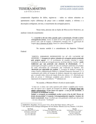 JOSÉ ROBERTO BATOCHIO
ADVOGADOS ASSOCIADOS
São Paulo
R. Pe. João Manuel 755 19º andar
Jd Paulista | 01411-001
Tel.: 55 11 3060-3310
Fax: 55 11 3061-2323
Rio de Janeiro
R. Primeiro de Março 23 Conj. 1606
Centro| 20010-904 
Tel.: 55 21 3852-8280
Brasília
SAS Quadra 1 Bloco M Lote 1
Ed. Libertas Conj. 1009
Asa Sul | 70070-935
Tel./Fax: 55 61 3326-9905
www.teixeiramartins.com.br
419
compreensão dogmática do delito, registre-se – todos os valores atinentes ao
apartamento tríplex (diferença de preço com a unidade simples, a reforma e a
decoração) configuram, em tese, o exaurimento da corrupção passiva.
Nesse tema, precisas são as lições de MAGALHÃES NORONHA, ao
analisar o tema do exaurimento:
“[...] exaurido se diz um crime, quando, após a consumação, é levado a outras
consequências lesivas. Assim, no delito do art.159, quando, após sequestrar a
pessoa com o fim de resgate, o delinquente consegue este. A consecução do
resgate não é elemento do delito; basta ser o fim do delinquente.”287
No mesmo sentido é o entendimento do Supremo Tribunal
Federal:
“EMENTA: EMBARGOS INFRINGENTES NA AP 470. LAVAGEM DE
DINHEIRO. 1. Lavagem de valores oriundos de corrupção passiva praticada
pelo próprio agente: 1.1. O recebimento de propina constitui o marco
consumativo do delito de corrupção passiva, na forma objetiva ‘receber’, sendo
indiferente que seja praticada com elemento de dissimulação. 1.2. A
autolavagem pressupõe a prática de atos de ocultação autônomos do produto
do crime antecedente (já consumado), não verificados na hipótese. 1.3.
Absolvição por atipicidade da conduta. 2. Lavagem de dinheiro oriundo de
crimes contra a Administração Pública e o Sistema Financeiro Nacional. 2.1. A
condenação pelo delito de lavagem de dinheiro depende da comprovação de
que o acusado tinha ciência da origem ilícita dos valores. 2.2. Absolvição por
falta de provas 3. Embargos acolhidos para absolver o embargante da
imputação de lavagem de dinheiro.”288
(destacou-se)
Na ocasião, o Ministro MARCO AURÉLIO assim expôs:
“A meu ver, os fatos, tais como expostos pelo relator e também pelo revisor,
não são típicos sob o ângulo da lavagem do dinheiro. O Direito Penal não
admite sobreposições. O que houve na espécie - e isso já está assentado. A
corrupção na modalidade receber.
Indago: a corrupção na modalidade receber ocorre à luz do dia? Ocorre de
forma documentada? A resposta é desenganadamente negativa. Acontece de
modo escamoteado. Surge vocábulo que está ganhando sentido que não possui
– no caso, não possui: "ocultação".
287
NORONHA, Magalhães. Direito penal. Vol.1, 19ª ed. São Paulo: Saraiva, 1981,p.119
288
STF, Décimo Sexto Embargos Infringentes AP 470, Relator: Ministro Luiz Fux, Plenário, 13.03.2014.
 