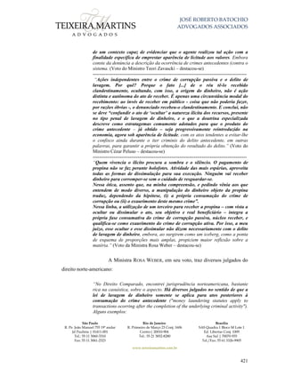 JOSÉ ROBERTO BATOCHIO
ADVOGADOS ASSOCIADOS
São Paulo
R. Pe. João Manuel 755 19º andar
Jd Paulista | 01411-001
Tel.: 55 11 3060-3310
Fax: 55 11 3061-2323
Rio de Janeiro
R. Primeiro de Março 23 Conj. 1606
Centro| 20010-904 
Tel.: 55 21 3852-8280
Brasília
SAS Quadra 1 Bloco M Lote 1
Ed. Libertas Conj. 1009
Asa Sul | 70070-935
Tel./Fax: 55 61 3326-9905
www.teixeiramartins.com.br
421
de um contexto capaz de evidenciar que o agente realizou tal ação com a
finalidade específica de emprestar aparência de licitude aos valores. Embora
conste da denúncia a descrição da ocorrência de crimes antecedentes (contra o
sistema. (Voto do Ministro Teori Zavascki – destacou-se)
------------------------------------------------------------------------------------------------
“Ações independentes entre o crime de corrupção passiva e o delito de
lavagem. Por quê? Porque o fato [...] de o réu tê-lo recebido
clandestinamente, ocultando, com isso, a origem do dinheiro, não é ação
distinta e autônoma do ato de receber. É apenas uma circunstância modal do
recebimento: ao invés de receber em público - coisa que não poderia fazer,
por razões óbvias -, o denunciado recebeu-o clandestinamente. E conclui, não
se deve “confundir o ato de ‘ocultar’ a natureza ilícita dos recursos, presente
no tipo penal de lavagem de dinheiro, e o que a doutrina especializada
descreve como estratagemas comumente adotados para que o produto do
crime antecedente – já obtido – seja progressivamente reintroduzido na
economia, agora sob aparência de licitude, com os atos tendentes a evitar-lhe
o confisco ainda durante o iter criminis do delito antecedente, em outras
palavras, para garantir a própria obtenção do resultado do delito.” (Voto do
Ministro Cézar Peluso – destacou-se)
------------------------------------------------------------------------------------------------
“Quem vivencia o ilícito procura a sombra e o silêncio. O pagamento de
propina não se faz perante holofotes. Atividade das mais espúrias, aproveita
todas as formas de dissimulação para sua execução. Ninguém vai receber
dinheiro para corromper-se sem o cuidado de resguardar-se.
Nessa ótica, assento que, na minha compreensão, e pedindo vênia aos que
entendem de modo diverso, a manipulação do dinheiro objeto da propina
traduz, dependendo da hipótese, (i) a própria consumação do crime de
corrupção ou (ii) o exaurimento deste mesmo crime”.
Nessa linha, a utilização de um terceiro para receber a propina – com vista a
ocultar ou dissimular o ato, seu objetivo e real beneficiário – integra a
própria fase consumativa do crime de corrupção passiva, núcleo receber, e
qualifica-se como exaurimento do crime de corrupção ativa. Por isso, a meu
juízo, esse ocultar e esse dissimular não dizem necessariamente com o delito
de lavagem de dinheiro, embora, ao surgirem como um iceberg, como a ponta
de esquema de proporções mais amplas, propiciem maior reflexão sobre a
matéria.” (Voto da Ministra Rosa Weber – destacou-se)
A Ministra ROSA WEBER, em seu voto, traz diversos julgados do
direito norte-americano:
“No Direito Comparado, encontrei jurisprudência norteamericana, bastante
rica na casuística, sobre o aspecto. Há diversos julgados no sentido de que a
lei de lavagem de dinheiro somente se aplica para atos posteriores à
consumação do crime antecedente ("money laundering statutes apply to
transactions ocorring after the completion of the underlying criminal activity").
Alguns exemplos:
 