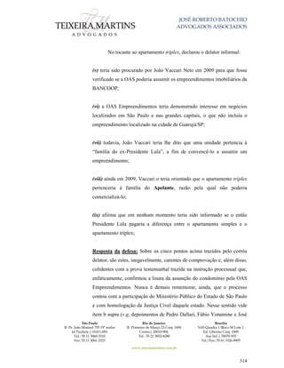JOSÉ ROBERTO BATOCHIO
ADVOGADOS ASSOCIADOS
São Paulo
R. Pe. João Manuel 755 19º andar
Jd Paulista | 01411-001
Tel.: 55 11 3060-3310
Fax: 55 11 3061-2323
Rio de Janeiro
R. Primeiro de Março 23 Conj. 1606
Centro| 20010-904 
Tel.: 55 21 3852-8280
Brasília
SAS Quadra 1 Bloco M Lote 1
Ed. Libertas Conj. 1009
Asa Sul | 70070-935
Tel./Fax: 55 61 3326-9905
www.teixeiramartins.com.br
314
No tocante ao apartamento tríplex, declarou o delator informal:
(v) teria sido procurado por João Vaccari Neto em 2009 para que fosse
verificado se a OAS poderia assumir os empreendimentos imobiliários da
BANCOOP;
(vi) a OAS Empreendimentos teria demonstrado interesse em negócios
localizados em São Paulo e nas grandes capitais, o que não incluía o
empreendimento localizado na cidade de Guarujá/SP;
(vii) todavia, João Vaccari teria lhe dito que uma unidade pertencia à
“família do ex-Presidente Lula”, a fim de convencê-lo a assumir um
empreendimento;
(viii) ainda em 2009, Vaccari o teria orientado que o apartamento tríplex
pertenceria à família do Apelante, razão pela qual não poderia
comercializá-lo;
(ix) afirma que em nenhum momento teria sido informado se o então
Presidente Lula pagaria a diferença entre o apartamento simples e o
apartamento tríplex;
Resposta da defesa: Sobre os cinco pontos acima trazidos pelo corréu
delator, são estes, inegavelmente, carentes de comprovação e, além disso,
colidentes com a prova testemunhal trazida na instrução processual que,
enfaticamente, confirmou a lisura da assunção do condomínio pela OAS
Empreendimentos. Nunca é demais rememorar, ainda, que o processo
contou com a participação do Ministério Público do Estado de São Paulo
e com homologação da Justiça Cível daquele estado. Nesse sentido vide
item b supra (v.g, depoimentos de Pedro Dallari, Fábio Yonamine e José
 