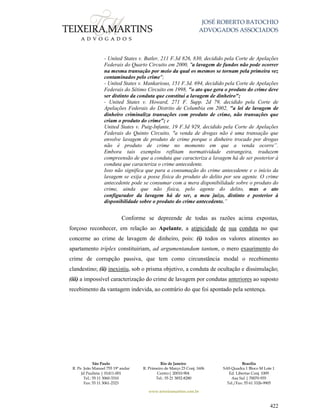 JOSÉ ROBERTO BATOCHIO
ADVOGADOS ASSOCIADOS
São Paulo
R. Pe. João Manuel 755 19º andar
Jd Paulista | 01411-001
Tel.: 55 11 3060-3310
Fax: 55 11 3061-2323
Rio de Janeiro
R. Primeiro de Março 23 Conj. 1606
Centro| 20010-904 
Tel.: 55 21 3852-8280
Brasília
SAS Quadra 1 Bloco M Lote 1
Ed. Libertas Conj. 1009
Asa Sul | 70070-935
Tel./Fax: 55 61 3326-9905
www.teixeiramartins.com.br
422
- United States v. Butler, 211 F.3d 826, 830, decidido pela Corte de Apelações
Federais do Quarto Circuito em 2000, "a lavagem de fundos não pode ocorrer
na mesma transação por meio da qual os mesmos se tornam pela primeira vez
contaminados pelo crime";
- United States v. Mankarious, 151 F.3d. 694, decidido pela Corte de Apelações
Federais do Sétimo Circuito em 1998, "o ato que gera o produto do crime deve
ser distinto da conduta que constitui a lavagem de dinheiro";
- United States v. Howard, 271 F. Supp. 2d 79, decidido pela Corte de
Apelações Federais do Distrito de Columbia em 2002, "a lei de lavagem de
dinheiro criminaliza transações com produto de crime, não transações que
criam o produto do crime"; e
United States v. Puig-Infante, 19 F.3d 929, decidido pela Corte de Apelações
Federais do Quinto Circuito, "a venda de drogas não é uma transação que
envolve lavagem de produto de crime porque o dinheiro trocado por drogas
não é produto de crime no momento em que a venda ocorre”.
Embora tais exemplos reflitam normatividade estrangeira, traduzem
compreensão de que a conduta que caracteriza a lavagem há de ser posterior à
conduta que caracteriza o crime antecedente.
Isso não significa que para a consumação do crime antecedente e o início da
lavagem se exija a posse física do produto do delito por seu agente. O crime
antecedente pode se consumar com a mera disponibilidade sobre o produto do
crime, ainda que não física, pelo agente do delito, mas o ato
configurador da lavagem há de ser, a meu juízo, distinto e posterior à
disponibilidade sobre o produto do crime antecedente.”
Conforme se depreende de todas as razões acima expostas,
forçoso reconhecer, em relação ao Apelante, a atipicidade de sua conduta no que
concerne ao crime de lavagem de dinheiro, pois: (i) todos os valores atinentes ao
apartamento tríplex constituiriam, ad argumentandum tantum, o mero exaurimento do
crime de corrupção passiva, que tem como circunstância modal o recebimento
clandestino; (ii) inexistiu, sob o prisma objetivo, a conduta de ocultação e dissimulação;
(iii) a impossível caracterização do crime de lavagem por condutas anteriores ao suposto
recebimento da vantagem indevida, ao contrário do que foi apontado pela sentença.
 