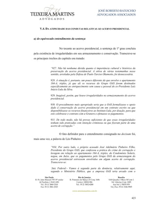 JOSÉ ROBERTO BATOCHIO
ADVOGADOS ASSOCIADOS
São Paulo
R. Pe. João Manuel 755 19º andar
Jd Paulista | 01411-001
Tel.: 55 11 3060-3310
Fax: 55 11 3061-2323
Rio de Janeiro
R. Primeiro de Março 23 Conj. 1606
Centro| 20010-904 
Tel.: 55 21 3852-8280
Brasília
SAS Quadra 1 Bloco M Lote 1
Ed. Libertas Conj. 1009
Asa Sul | 70070-935
Tel./Fax: 55 61 3326-9905
www.teixeiramartins.com.br
423
V.4. DA ATIPICIDADE DAS CONDUTAS RELATIVAS AO ACERVO PRESIDENCIAL
a) do equivocado entendimento da sentença
No tocante ao acervo presidencial, a sentença de 1º grau concluiu
pela existência de irregularidades em seu armazenamento e conservação. Transcreve-se
os principais trechos do capítulo ora tratado:
“927. Não há nenhuma dúvida quanto à importância cultural e histórica da
preservação do acervo presidencial. A oitiva de várias testemunhas nesse
sentido, arroladas pela Defesa de Paulo Tarciso Okamotto, foi desnecessária.
928. A situação é, portanto, um pouco diferente da que envolve o apartamento
164-A, triplex, já que ali os recursos do Grupo OAS foram destinados
especificamente ao enriquecimento sem causa e pessoal do ex-Presidente Luiz
Inácio Lula da Silva.
929. Inegável, porém, que houve irregularidades no armazenamento do acervo
presidencial.
930. O procedimento mais apropriado seria que a OAS formalizasse o apoio
dado à conservação do acervo presidencial em um contrato escrito ou que
disponibilizasse os recursos financeiros ao Instituto Lula, por doação, para que
este celebrasse o contrato com a Granero e efetuasse os pagamentos.
931. De todo modo, não há provas suficientes de que essas irregularidades
tenham sido praticadas com intenção criminosa ou que fizeram parte de uma
acerto de corrupção.”
O fato definidor para o entendimento consignado no decisum foi,
mais uma vez, a palavra de Léo Pinheiro:
“934. Por outro lado, o próprio acusado José Adelmário Pinheiro Filho,
Presidente do Grupo OAS, que confessou a prática do crime de corrupção e
lavagem em relação ao apartamento 164-A, triplex, do Condomínio Solaris,
negou, em Juízo, que os pagamentos pelo Grupo OAS da armazenagem do
acervo presidencial estivessem envolvidos em algum acerto de corrupção.
Transcreve-se:
‘Juiz Federal:- Vamos à segunda parte da denúncia, relativamente aqui,
segundo o Ministério Público, que a empresa OAS teria arcado com o
 