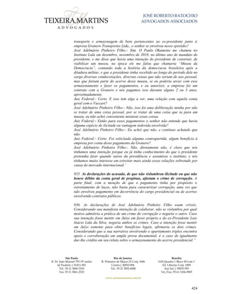 JOSÉ ROBERTO BATOCHIO
ADVOGADOS ASSOCIADOS
São Paulo
R. Pe. João Manuel 755 19º andar
Jd Paulista | 01411-001
Tel.: 55 11 3060-3310
Fax: 55 11 3061-2323
Rio de Janeiro
R. Primeiro de Março 23 Conj. 1606
Centro| 20010-904 
Tel.: 55 21 3852-8280
Brasília
SAS Quadra 1 Bloco M Lote 1
Ed. Libertas Conj. 1009
Asa Sul | 70070-935
Tel./Fax: 55 61 3326-9905
www.teixeiramartins.com.br
424
transporte e armazenagem de bens pertencentes ao ex-presidente junto à
empresa Granero Transportes Ltda., o senhor se envolveu nesse episódio?
José Adelmário Pinheiro Filho:- Sim. O Paulo Okamotto me chamou no
Instituto Lula em dezembro, novembro de 2010, no último ano de mandato do
presidente, e me disse que havia uma intenção do presidente de construir, de
viabilizar um museu, na época ele me falou que chamaria “Museu da
Democracia”, contando toda a história da democracia brasileira após a
ditadura militar, e que o presidente tinha recebido ao longo do período dele no
cargo diversas condecorações, diversas coisas que não seriam de uso pessoal,
mas que fariam parte do acervo desse museu, se eu poderia arcar com esse
armazenamento e fazer os pagamentos, e eu autorizei, a empresa fez um
contrato com a Granero e nós pagamos isso durante alguns 2 ou 3 anos,
aproximadamente.
Juiz Federal:- Certo. E isso tem algo a ver, uma relação com aquela conta
geral com o Vaccari?
José Adelmário Pinheiro Filho:- Não, isso foi uma deliberação minha por não
se tratar de uma coisa pessoal, por se tratar de uma coisa que ia para um
museu, eu não achei conveniente misturar essas coisas.
Juiz Federal:- Então para esses pagamentos o senhor não entende que havia
alguma espécie de ilicitude ou vantagem indevida envolvida?
José Adelmário Pinheiro Filho:- Eu achei que não, e continuo achando que
não.
Juiz Federal:- Certo. Foi solicitada alguma contrapartida, algum benefício à
empresa por conta desse pagamento da Granero?
José Adelmário Pinheiro Filho:- Não, diretamente não, é claro que nós
tínhamos uma intenção porque eu já tinha conhecimento do que o presidente
pretendia fazer quando saísse da presidência e assumisse o instituto, e nós
tínhamos muito interesse em estreitar mais ainda essas relações sobretudo por
causa do mercado internacional.’
935. As declarações do acusado, de que não vislumbrou ilicitude ou que não
houve débito da conta geral de propinas, afastam o crime de corrupção. A
parte final, com a menção de que o pagamento tinha por propósito o
estreitamento de laços, não basta para caracterizar corrupção, uma vez que
não envolveu pagamento em decorrência do cargo presidencial ou de acertos
envolvendo contratos públicos.
936. As declarações de José Adelmário Pinheiro Filho soam críveis.
Considerando sua manifesta intenção de colaborar, não se vislumbra por qual
motivo admitiria a prática de um crime de corrupção e negaria o outro. Caso
sua intenção fosse mentir em Juízo em favor próprio e do ex-Presidente Luiz
Inácio Lula da Silva, negaria ambos os crimes. Caso a intenção fosse mentir
em Juízo somente para obter benefícios legais, afirmaria os dois crimes.
Considerando que a sua narrativa envolvendo o apartamento triplex encontra
apoio e corroboração em ampla prova documental, é o caso de igualmente
dar-lhe crédito em seu relato sobre o armazenamento do acervo presidencial.”
 