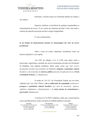 JOSÉ ROBERTO BATOCHIO
ADVOGADOS ASSOCIADOS
São Paulo
R. Pe. João Manuel 755 19º andar
Jd Paulista | 01411-001
Tel.: 55 11 3060-3310
Fax: 55 11 3061-2323
Rio de Janeiro
R. Primeiro de Março 23 Conj. 1606
Centro| 20010-904 
Tel.: 55 21 3852-8280
Brasília
SAS Quadra 1 Bloco M Lote 1
Ed. Libertas Conj. 1009
Asa Sul | 70070-935
Tel./Fax: 55 61 3326-9905
www.teixeiramartins.com.br
425
Entretanto, a decisão merece ser reformada também em relação a
esse aspecto.
Imperioso reafirmar a inexistência de qualquer irregularidade no
armazenamento do acervo. O seu custeio por empresas privadas é lícito, não sendo a
ausência de específica descrição um fato a ensejar irregularidade.
É o que se demonstrará.
b) da licitude do financiamento privado na armazenagem dos bens do acervo
presidencial
Sobre o tema em exame, importante, inicialmente, trazer um
histórico legislativo a seu respeito.
Em 1991 foi editada a Lei nº 8.394, para dispor sobre a
preservação, organização e proteção dos acervos documentais privados dos Presidentes
da República. Esse diploma estabelece, dentre outras coisas, que “[o]s acervos
documentais privados dos presidentes da República integram o patrimônio cultural
brasileiro e são declarados de interesse público para fins de aplicação do art. 216 da
Constituição Federal [...]” (destacou-se).
O citado art. 216, §1º, da Constituição Federal, por seu turno,
estabelece que “[o] Poder Público, com a colaboração da comunidade, promoverá e
protegerá o patrimônio cultural brasileiro, por meio de inventários, registros,
vigilância, tombamento e desapropriação, e de outras formas de acautelamento e
preservação” (destacou-se).
A mesma Lei nº 8.394/91 estabelece, ainda, que a conservação do
acervo presidencial deve contar com apoio de entidades públicas e privadas:
 