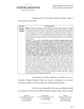 JOSÉ ROBERTO BATOCHIO
ADVOGADOS ASSOCIADOS
São Paulo
R. Pe. João Manuel 755 19º andar
Jd Paulista | 01411-001
Tel.: 55 11 3060-3310
Fax: 55 11 3061-2323
Rio de Janeiro
R. Primeiro de Março 23 Conj. 1606
Centro| 20010-904 
Tel.: 55 21 3852-8280
Brasília
SAS Quadra 1 Bloco M Lote 1
Ed. Libertas Conj. 1009
Asa Sul | 70070-935
Tel./Fax: 55 61 3326-9905
www.teixeiramartins.com.br
427
O depoimento do ex-Presidente Fernando Henrique Cardoso é
bem elucidativo sobre o tema:
Depoente Trecho pertinente
Fernando
Henrique
Cardoso
Defesa:- Bom dia, presidente Fernando Henrique, Cristiano Zanin Martins, advogado
do ex-presidente Lula. Presidente, no final do mandato, do segundo mandato do senhor,
a imprensa noticiou que o senhor fez um jantar no palácio para discutir a questão do
acervo presidencial, e lá empresas compareceram e acordaram fazer doações, empresas
como a Odebrecht, através do (inaudível) Odebrecht, a Camargo Correa, (inaudível),
dentre outras, quer dizer, ali o senhor constatou que havia em relação a essas empresas
a percepção da necessidade de preservar esse acervo presidencial, por isso elas fizeram
essas doações?
Depoente:- Veja, (inaudível) como de fato já estava no final do segundo mandato, para
saber da eventualidade de ter base para organizar o instituto, quais foram as pessoas
que lá estiveram, algumas são conhecidas, alguns deram, outros não, recursos para o
instituto, não foi pedida uma cota mínima (inaudível) e nem todos contribuíram, era
talvez oito ou dez pessoas, não posso garantir quem eram as pessoas, talvez essas
pessoas (inaudível), mas talvez o Benjamim Steinbruch, que aliás não creio que tenha
dado, não sei se a Kátia Meira Braga, que (inaudível), tenha dado ou não, seria o
(inaudível), o (inaudível), com quem eu me dava bastante bem, em geral pessoas que
eu tinha algum contato, se eu for ver as minhas memórias eu menciono vários desses,
a Odebrecht, (inaudível) bastante em discussão, eu menciono várias conversas que eu
tive com a Odebrecht, (inaudível) Odebrecht, eu publiquei tudo, depois que começou
toda essa coisa eu publiquei tal como está, porque eu gravei os contatos que eu tinha,
não tenho porque negar os contatos, aliás sempre foram comigo lá, nunca tive
discussões que não fossem publicáveis, e obviamente eu tive contato com muitos, com
centenas de empresários no Brasil e no exterior, e nunca deixei de receber pessoas, mas
também devo dizer com toda a tranquilidade que até hoje eu falo com quem quiser falar
comigo eu converso, e (inaudível), como um todo, e não tenho... Então esse jantar era
pra saber “Será que há base para isso?”, (inaudível) para levantar recursos, o vídeo foi
publicado um pouco maldosamente dessa reunião, alguns participantes dizendo como se
fosse... Não foi, podia ter sido porque você tem que pensar o que se vai fazer com esse
material, não estava se fazendo nada ilegal, mas não foi, foi para se perceber o espaço
para alguma contribuição, o recursos inclusive efetivos só vieram mais tarde e alguns
dos que ali estiveram contribuíram, outros não.
O depoimento de Daniele Ardaillon, que trabalha com o ex-
Presidente Fernando Henrique Cardoso em assuntos relacionados ao seu acervo
presidencial, também se mostra relevante para o desfecho da presente ação.
Com efeito, essa testemunha revelou que as providências tomadas
com relação ao acervo do ex-Presidente Fernando Henrique Cardoso, tanto em relação
 