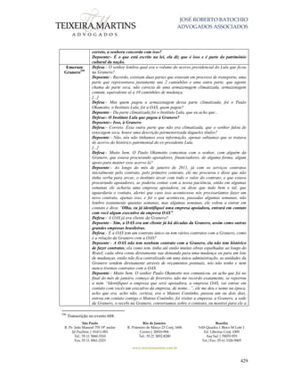 JOSÉ ROBERTO BATOCHIO
ADVOGADOS ASSOCIADOS
São Paulo
R. Pe. João Manuel 755 19º andar
Jd Paulista | 01411-001
Tel.: 55 11 3060-3310
Fax: 55 11 3061-2323
Rio de Janeiro
R. Primeiro de Março 23 Conj. 1606
Centro| 20010-904 
Tel.: 55 21 3852-8280
Brasília
SAS Quadra 1 Bloco M Lote 1
Ed. Libertas Conj. 1009
Asa Sul | 70070-935
Tel./Fax: 55 61 3326-9905
www.teixeiramartins.com.br
429
correto, a senhora concorda com isso?
Depoente:- É o que está escrito na lei, ela diz que é isso e é parte do patrimônio
cultural da nação.
Emerson
Granero290
Defesa:- O senhor lembra qual era o volume do acervo presidencial do Lula que ficou
na Granero?
Depoente:- Recordo, existiam duas partes que estavam em processo de transporte, uma
parte que representava justamente uns 2 caminhões e uma outra parte, que agente
chama de parte seca, não carecia de uma armazenagem climatizada, armazenagem
comum, equivalente aí a 10 caminhões de mudança.
[...]
Defesa:- Mas quem pagou a armazenagem dessa parte climatizada, foi o Paulo
Okamotto, o Instituto Lula, foi a OAS, quem pagou?
Depoente:- Da parte climatizada foi o Instituto Lula, que eu acho que...
Defesa:- O Instituto Lula que pagou à Granero?
Depoente:- Isso, à Granero.
Defesa:- Correto. Essa outra parte que não era climatizada, que o senhor falou de
estocagem seca, houve uma descrição pormenorizada daqueles títulos?
Depoente:- Não, nós não tínhamos essa informação, apenas sabíamos que se tratava
do acervo do histórico patrimonial do ex-presidente Lula.
[...]
Defesa:- Muito bem. O Paulo Okamotto comentou com o senhor, com alguém da
Granero, que estava procurando apoiadores, financiadores, de alguma forma, algum
apoio para manter esse acervo lá?
Depoente:- Ao longo do mês de janeiro de 2011, já com os serviços contratos
inicialmente pelo contrato, pelo primeiro contrato, ele me procurou e disse que não
tinha verba para arcar, o instituto arcar com todo o valor do contrato, e que estava
procurando apoiadores, se poderia contar com a nossa paciência, então em algumas
semanas ele acharia uma empresa apoiadora, eu disse que tudo bem e tal, que
aguardaria o contato, alertei que caso isso acontecesse nós precisaríamos fazer um
novo contrato, apenas isso, e foi o que aconteceu, passadas algumas semanas, não
lembro exatamente quantas semanas, mas algumas semanas, ele voltou a entrar em
contato e disse “Olha, eu já identifiquei uma empresa apoiadora, entrará em contato
com você algum executivo da empresa OAS”.
Defesa:- A OAS já era cliente da Granero?
Depoente:- Sim, a OAS era um cliente já há décadas da Granero, assim como outras
grandes empresas brasileiras.
Defesa:- E a OAS tem um contrato único ou tem vários contratos com a Granero, como
é a relação da Granero com a OAS?
Depoente:- A OAS não tem nenhum contrato com a Granero, ela não tem histórico
de fazer contratos, ela como tem, tinha até então muitas obras espalhadas ao longo do
Brasil, cada obra conta diretamente sua demanda para uma mudança ou para um lote
de mudanças, então não fica centralizado em uma única administração, as unidades da
Granero vendem diretamente através de orçamentos pontuais, nós não tenho e nem
nunca tivemos contratos com a OAS.
Depoente:- Muito bem. O senhor Paulo Okamotto nos comunicou, eu acho que foi no
final do mês de janeiro, começo de fevereiro, não me recordo exatamente, se reportou
a mim “Identifiquei a empresa que será apoiadora, a empresa OAS, vai entrar em
contato com vocês um executivo da empresa, de nome...”, ele me deu o nome na época,
acho que era, acho não, certeza, era o Mateus Coutinho, passou um ou dois dias,
entrou em contato comigo o Mateus Coutinho, foi visitar a empresa, a Granero, a sede
da Granero, o recebi na Granero, conversamos sobre o contrato, eu mostrei para ele a
290
Transcrição no evento 604.
 