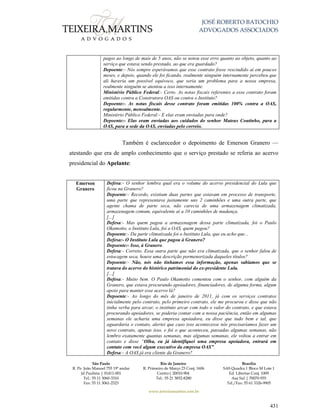 JOSÉ ROBERTO BATOCHIO
ADVOGADOS ASSOCIADOS
São Paulo
R. Pe. João Manuel 755 19º andar
Jd Paulista | 01411-001
Tel.: 55 11 3060-3310
Fax: 55 11 3061-2323
Rio de Janeiro
R. Primeiro de Março 23 Conj. 1606
Centro| 20010-904 
Tel.: 55 21 3852-8280
Brasília
SAS Quadra 1 Bloco M Lote 1
Ed. Libertas Conj. 1009
Asa Sul | 70070-935
Tel./Fax: 55 61 3326-9905
www.teixeiramartins.com.br
431
pagos ao longo de mais de 5 anos, não se notou esse erro quanto ao objeto, quanto ao
serviço que estava sendo prestado, ao que era guardado?
Depoente:- Nós sempre esperávamos que esse contrato fosse rescindido aí em poucos
meses, e depois, quando ele foi ficando, realmente ninguém internamente percebeu que
ali haveria um possível equívoco, que seria um problema para a nossa empresa,
realmente ninguém se atentou a isso internamente.
Ministério Público Federal:- Certo. As notas fiscais referentes a esse contrato foram
emitidas contra a Construtora OAS ou contra o Instituto?
Depoente:- As notas fiscais desse contrato foram emitidas 100% contra a OAS,
regularmente, mensalmente.
Ministério Público Federal:- E elas eram enviadas para onde?
Depoente:- Elas eram enviadas aos cuidados do senhor Mateus Coutinho, para a
OAS, para a sede da OAS, enviadas pelo correio.
Também é esclarecedor o depoimento de Emerson Granero —
atestando que era de amplo conhecimento que o serviço prestado se referia ao acervo
presidencial do Apelante:
Emerson
Granero
Defesa:- O senhor lembra qual era o volume do acervo presidencial do Lula que
ficou na Granero?
Depoente:- Recordo, existiam duas partes que estavam em processo de transporte,
uma parte que representava justamente uns 2 caminhões e uma outra parte, que
agente chama de parte seca, não carecia de uma armazenagem climatizada,
armazenagem comum, equivalente aí a 10 caminhões de mudança.
[...]
Defesa:- Mas quem pagou a armazenagem dessa parte climatizada, foi o Paulo
Okamotto, o Instituto Lula, foi a OAS, quem pagou?
Depoente:- Da parte climatizada foi o Instituto Lula, que eu acho que...
Defesa:- O Instituto Lula que pagou à Granero?
Depoente:- Isso, à Granero.
Defesa:- Correto. Essa outra parte que não era climatizada, que o senhor falou de
estocagem seca, houve uma descrição pormenorizada daqueles títulos?
Depoente:- Não, nós não tínhamos essa informação, apenas sabíamos que se
tratava do acervo do histórico patrimonial do ex-presidente Lula.
[...]
Defesa:- Muito bem. O Paulo Okamotto comentou com o senhor, com alguém da
Granero, que estava procurando apoiadores, financiadores, de alguma forma, algum
apoio para manter esse acervo lá?
Depoente:- Ao longo do mês de janeiro de 2011, já com os serviços contratos
inicialmente pelo contrato, pelo primeiro contrato, ele me procurou e disse que não
tinha verba para arcar, o instituto arcar com todo o valor do contrato, e que estava
procurando apoiadores, se poderia contar com a nossa paciência, então em algumas
semanas ele acharia uma empresa apoiadora, eu disse que tudo bem e tal, que
aguardaria o contato, alertei que caso isso acontecesse nós precisaríamos fazer um
novo contrato, apenas isso, e foi o que aconteceu, passadas algumas semanas, não
lembro exatamente quantas semanas, mas algumas semanas, ele voltou a entrar em
contato e disse “Olha, eu já identifiquei uma empresa apoiadora, entrará em
contato com você algum executivo da empresa OAS”.
Defesa:- A OAS já era cliente da Granero?
 