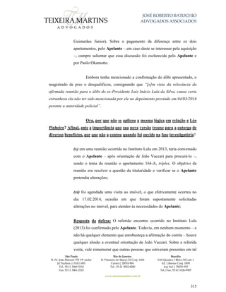 JOSÉ ROBERTO BATOCHIO
ADVOGADOS ASSOCIADOS
São Paulo
R. Pe. João Manuel 755 19º andar
Jd Paulista | 01411-001
Tel.: 55 11 3060-3310
Fax: 55 11 3061-2323
Rio de Janeiro
R. Primeiro de Março 23 Conj. 1606
Centro| 20010-904 
Tel.: 55 21 3852-8280
Brasília
SAS Quadra 1 Bloco M Lote 1
Ed. Libertas Conj. 1009
Asa Sul | 70070-935
Tel./Fax: 55 61 3326-9905
www.teixeiramartins.com.br
315
Guimarães Júnior). Sobre o pagamento da diferença entre os dois
apartamentos, pelo Apelante – em caso deste se interessar pela aquisição
–, cumpre salientar que essa discussão foi esclarecida pelo Apelante e
por Paulo Okamotto.
Embora tenha mencionado a confirmação do álibi apresentado, o
magistrado de piso o desqualificou, consignando que “[e]m vista da relevância da
afirmada reunião para o álibi do ex-Presidente Luiz Inácio Lula da Silva, causa certa
estranheza ela não ter sido mencionada por ele no depoimento prestado em 04/03/2016
perante a autoridade policial”.
Ora, por que não se aplicou a mesma lógica em relação a Léo
Pinheiro? Afinal, ante a importância que sua nova versão trouxe para a outorga de
diversos benefícios, por que não a contou quando foi ouvido na fase investigatória?
(x) em uma reunião ocorrida no Instituto Lula em 2013, teria conversado
com o Apelante – após orientação de João Vaccari para procurá-lo –,
sendo o tema da reunião o apartamento 164-A, tríplex. O objetivo da
reunião era resolver a questão da titularidade e verificar se o Apelante
pretendia alterações;
(xi) foi agendada uma visita ao imóvel, o que efetivamente ocorreu no
dia 17.02.2014, ocasião em que foram supostamente solicitadas
alterações no imóvel, para atender às necessidades do Apelante;
Resposta da defesa: O referido encontro ocorrido no Instituto Lula
(2013) foi confirmado pelo Apelante. Todavia, em nenhum momento – e
não há qualquer elemento que enrobusteça a afirmação do corréu – houve
qualquer alusão a eventual orientação de João Vaccari. Sobre a referida
visita, vale rememorar que outras pessoas que estiveram presentes em tal
 