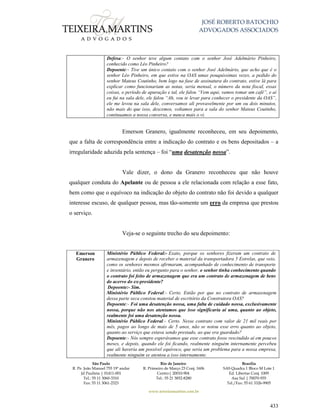 JOSÉ ROBERTO BATOCHIO
ADVOGADOS ASSOCIADOS
São Paulo
R. Pe. João Manuel 755 19º andar
Jd Paulista | 01411-001
Tel.: 55 11 3060-3310
Fax: 55 11 3061-2323
Rio de Janeiro
R. Primeiro de Março 23 Conj. 1606
Centro| 20010-904 
Tel.: 55 21 3852-8280
Brasília
SAS Quadra 1 Bloco M Lote 1
Ed. Libertas Conj. 1009
Asa Sul | 70070-935
Tel./Fax: 55 61 3326-9905
www.teixeiramartins.com.br
433
Defesa:- O senhor teve algum contato com o senhor José Adelmário Pinheiro,
conhecido como Léo Pinheiro?
Depoente:- Tive um único contato com o senhor José Adelmário, que acho que é o
senhor Léo Pinheiro, em que estive na OAS umas pouquíssimas vezes, a pedido do
senhor Mateus Coutinho, bem logo na fase de assinatura do contrato, estive lá para
explicar como funcionariam as notas, seria mensal, o número da nota fiscal, essas
coisas, o período de apuração e tal, ele falou “Vem aqui, vamos tomar um café”, e aí
eu fui na sala dele, ele falou “Ah, vou te levar para conhecer o presidente da OAS”,
ele me levou na sala dele, conversamos ali provavelmente por um ou dois minutos,
não mais do que isso, descemos, voltamos para a sala do senhor Mateus Coutinho,
continuamos a nossa conversa, e nunca mais o vi.
Emerson Granero, igualmente reconheceu, em seu depoimento,
que a falta de correspondência entre a indicação do contrato e os bens depositados – a
irregularidade aduzida pela sentença – foi “uma desatenção nossa”.
Vale dizer, o dono da Granero reconheceu que não houve
qualquer conduta do Apelante ou de pessoa a ele relacionada com relação a esse fato,
bem como que o equívoco na indicação do objeto do contrato não foi devido a qualquer
interesse escuso, de qualquer pessoa, mas tão-somente um erro da empresa que prestou
o serviço.
Veja-se o seguinte trecho do seu depoimento:
Emerson
Granero
Ministério Público Federal:- Exato, porque os senhores fizeram um contrato de
armazenagem e depois de receber o material da transportadora 5 Estrelas, que veio,
como os senhores mesmos afirmaram, acompanhado de conhecimento de transporte
e inventário, então eu pergunto para o senhor, o senhor tinha conhecimento quando
o contrato foi feito de armazenagem que era um contrato de armazenagem de bens
do acervo do ex-presidente?
Depoente:- Sim.
Ministério Público Federal:- Certo. Então por que no contrato de armazenagem
dessa parte seca constou material de escritório da Construtora OAS?
Depoente:- Foi uma desatenção nossa, uma falta de cuidado nossa, exclusivamente
nossa, porque não nos atentamos que isso significaria aí uma, quanto ao objeto,
realmente foi uma desatenção nossa.
Ministério Público Federal:- Certo. Nesse contrato com valor de 21 mil reais por
mês, pagos ao longo de mais de 5 anos, não se notou esse erro quanto ao objeto,
quanto ao serviço que estava sendo prestado, ao que era guardado?
Depoente:- Nós sempre esperávamos que esse contrato fosse rescindido aí em poucos
meses, e depois, quando ele foi ficando, realmente ninguém internamente percebeu
que ali haveria um possível equívoco, que seria um problema para a nossa empresa,
realmente ninguém se atentou a isso internamente.
 