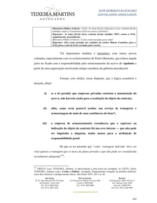 JOSÉ ROBERTO BATOCHIO
ADVOGADOS ASSOCIADOS
São Paulo
R. Pe. João Manuel 755 19º andar
Jd Paulista | 01411-001
Tel.: 55 11 3060-3310
Fax: 55 11 3061-2323
Rio de Janeiro
R. Primeiro de Março 23 Conj. 1606
Centro| 20010-904 
Tel.: 55 21 3852-8280
Brasília
SAS Quadra 1 Bloco M Lote 1
Ed. Libertas Conj. 1009
Asa Sul | 70070-935
Tel./Fax: 55 61 3326-9905
www.teixeiramartins.com.br
434
Ministério Público Federal:- Certo. As notas fiscais referentes a esse contrato foram
emitidas contra a Construtora OAS ou contra o Instituto?
Depoente:- As notas fiscais desse contrato foram emitidas 100% contra a OAS,
regularmente, mensalmente.
Ministério Público Federal:- E elas eram enviadas para onde?
Depoente:- Elas eram enviadas aos cuidados do senhor Mateus Coutinho, para a
OAS, para a sede da OAS, enviadas pelo correio.
Tal depoimento também é harmônico com outras provas
coletadas, especialmente com os esclarecimentos de Paulo Okamotto, que relatou àquele
juízo ter ficado com a responsabilidade pelo armazenamento do acervo do Apelante a
partir de uma organização envolvendo antigos membros do gabinete presidencial.
Emerge com nitidez, nesse diapasão, que a lógica acusatória é
absurda, afinal:
(i) se a lei permite que empresas privadas custeiem a manutenção do
acervo, não haveria razão para a ocultação do objeto do contrato;
(ii) aliás, como seria possível ocultar um serviço de transporte e
armazenagem de mais de onze contêineres de itens?;
(iii) a empresa de armazenamento reconheceu que o equívoco na
indicação do objeto do contrato foi um erro interno — que não pode
ser imputado a ninguém, muito menos para a atribuição de
responsabilidade penal.
Há que se ter presente que “como ‘vantagem indevida’ deve ser
vista apenas a vantagem que se move do plano privado e que não pode ser considerada
socialmente adequada”291
.
291
GRECO, Luis; TEIXEIRA, Adriano. A aproximação a uma teoria da corrupção. In: LEITE, Alaor;
TEIXEIRA, Adriano (org.). Crime e Política: corrupção, financiamento irregular de partidos políticos,
caixa dois eleitoral e enriquecimento ilícito. São Paulo: FGV, 2017, p. 46.
 