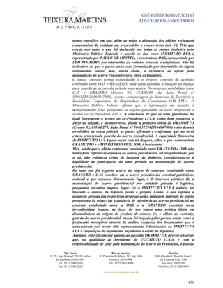 JOSÉ ROBERTO BATOCHIO
ADVOGADOS ASSOCIADOS
São Paulo
R. Pe. João Manuel 755 19º andar
Jd Paulista | 01411-001
Tel.: 55 11 3060-3310
Fax: 55 11 3061-2323
Rio de Janeiro
R. Primeiro de Março 23 Conj. 1606
Centro| 20010-904 
Tel.: 55 21 3852-8280
Brasília
SAS Quadra 1 Bloco M Lote 1
Ed. Libertas Conj. 1009
Asa Sul | 70070-935
Tel./Fax: 55 61 3326-9905
www.teixeiramartins.com.br
436
termo específico em que, além de vedar a alienação dos objetos reclamará
compromisso da entidade em preservá-los e conservá-los (art. 6º). Pelo que
consta nos autos e que foi declarado por todas as partes, inclusive pelo
Ministério Público Federal, o acordo se deu entre INSTITUTO LULA,
representado por PAULO OKAMOTTO, e construtora OAS, representada por
LÉO PINHEIRO por intermédio de contatos pessoais e telefônicos. Não há
indicativo de que o pacto tenha sido formalizado por intermédio de algum
instrumento solene, mas, ainda assim, a existência do ajuste para
manutenção do acervo é incontroversa entre os litigantes.
O único contrato formal estabelecido é o próprio contrato de depósito
celebrado entre OAS e GRANERO, onde resta ajustada a locação do espaço
para guarda de acervo da própria empreiteira. No contrato entabulado entre
OAS e GRANERO (Evento 03, COMP269, da Ação Penal nº
50465129420164047000), consta: Armazenagem de Materiais de Escritório e
Imobiliário Corporativo de Propriedade da Construtora OAS LTDA. O
Ministério Público Federal afirma que a informação em questão é
manifestamente falsa, porquanto os objetos guardados no local integravam o
acervo do ex-Presidente LULA. A conclusão de que os bens guardados no
local integravam o acervo do ex-Presidente LULA, como bem ponderou o
Juízo de origem, é incontroversa. Desde a primeira oitiva de OKAMOTTO
(Evento 03, COMP275, Ação Penal nº 50465129420164047000) e dos demais
envolvidos na seara policial, as partes afirmam e reafirmam que no local
estava armazenada parcela do acervo presidencial. A capacidade financeira
do INSTITUTO LULA para arcar com tal despesa, sobre o que controvertem
OKAMOTTO e o MINISTÉRIO PÚBLICO, é irrelevante.
Mas, ainda que o objeto contratual entabulado entre GRANERO e OAS não
tenha feito referência expressa ao acervo presidencial, tal irregularidade, por
si só, não evidencia crime de lavagem de dinheiro, considerando-se a
legalidade da participação do setor privado na manutenção do acervo
presidencial.
De tudo que foi exposto acerca do objeto do contrato entabulado entre
GRANERO e OAS concluo: (a) o acervo presidencial constitui patrimônio
cultural e, por expressa determinação legal, é de interesse público; (b) a
manutenção do acervo presidencial por entidade privada é legítima,
porquanto encontra amparo legal; (c) o INSTITUTO LULA poderia ter
buscado o custeio do depósito junto à própria União, o que infirma a
assunção privada das respectivas despesas como vantagem indevida de objeto
proveniente de crime; (d) a ausência de referência ao acervo presidencial no
contrato entabulado entre a OAS e a GRANERO constitui mera
irregularidade incapaz de fazer do seu objeto uma prática ilícita ou
dissimuladora da origem do produto de crimes; (e) o objeto do contrato,
guarda do acervo presidencial, nunca foi negado pelas partes, assim como é
facilmente perceptível através da análise conjunta dos documentos que o
antecederam por terem sido expressamente relacionados ao INSTITUTO
LULA (requisição de orçamento, orçamento e aceite do depósito).
Ademais, especificamente quanto ao paciente OKAMOTTO, deve-se observar
que, na qualidade de Presidente do INSTITUTO LULA, e com a
responsabilidade de zelar pela manutenção do acervo do Presidente, o fato de
 