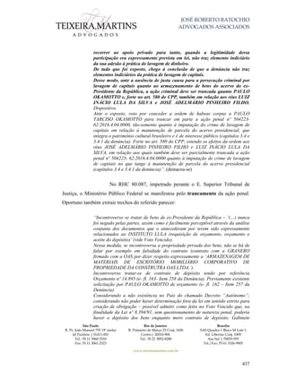 JOSÉ ROBERTO BATOCHIO
ADVOGADOS ASSOCIADOS
São Paulo
R. Pe. João Manuel 755 19º andar
Jd Paulista | 01411-001
Tel.: 55 11 3060-3310
Fax: 55 11 3061-2323
Rio de Janeiro
R. Primeiro de Março 23 Conj. 1606
Centro| 20010-904 
Tel.: 55 21 3852-8280
Brasília
SAS Quadra 1 Bloco M Lote 1
Ed. Libertas Conj. 1009
Asa Sul | 70070-935
Tel./Fax: 55 61 3326-9905
www.teixeiramartins.com.br
437
recorrer ao apoio privado para tanto, quando a legitimidade dessa
participação era expressamente prevista em lei, não traz elemento indiciário
da sua adesão à prática de lavagem de dinheiro.
De tudo que foi exposto, chego à conclusão de que a denúncia não traz
elementos indiciários da prática de lavagem de capitais.
Desse modo, ante a ausência de justa causa para a persecução criminal por
lavagem de capitais quanto ao armazenamento de bens do acervo do ex-
Presidente da República, a ação criminal deve ser trancada quanto PAULO
OKAMOTTO e, forte no art. 580 do CPP, também em relação aos réus LUIZ
INÁCIO LULA DA SILVA e JOSÉ ADELMÁRIO PINHEIRO FILHO.
Dispositivo.
Ante o exposto, voto por conceder a ordem de habeas corpus a PAULO
TARCISO OKAMOTTO para trancar em parte a ação penal nº 504223-
62.2016.4.04.0000, tão-somente quanto à imputação do crime de lavagem de
capitais em relação à manutenção de parcela do acervo presidencial, que
integra o patrimônio cultural brasileiro e é de interesse público (capítulos 3.4 e
3.4.1 da denúncia). Forte no art. 580 do CPP, estendo os efeitos da ordem aos
réus JOSÉ ADELMÁRIO PINHEIRO FILHO e LUIZ INÁCIO LULA DA
SILVA, em relação aos quais também deve ser parcialmente trancada a ação
penal nº 504223- 62.2016.4.04.0000 quanto à imputação de crime de lavagem
de capitais no que tange à manutenção de parcela do acervo presidencial
(capítulos 3.4 e 3.4.1 da denúncia)”. (destacou-se)
No RHC 80.087, impetrado perante o E. Superior Tribunal de
Justiça, o Ministério Público Federal se manifestou pelo trancamento da ação penal.
Oportuno também extrair trechos do referido parecer:
“Incontroverso se tratar de bens de ex-Presidente da República – ‘(…) nunca
foi negado pelas partes, assim como é facilmente perceptível através da análise
conjunta dos documentos que o antecederam por terem sido expressamente
relacionados ao INSTITUTO LULA (requisição de orçamento, orçamento e
aceite do depósito)’ (vide Voto Vencido).
Nessa medida, se incontroversa a propriedade privada dos bens, não se há de
falar por exemplo em falsidade do contrato (contrato com a GRANERO
firmado com a OAS por dizer respeito expressamente a ‘ARMAZENAGEM DE
MATERIAIS DE ESCRITÓRIO MOBILIÁRIO CORPORATIVO DE
PROPRIEDADE DA CONSTRUTRA OAS LTDA.’).
Incontroverso tratar-se de contrato de depósito tendo por referência
Orçamento nº 14.895 (e- fl. 163- Item 258 da Denúncia). Previamente existente
solicitação por PAULO OKAMOTTO de orçamento (e- fl. 162 – Item 257 da
Denúncia).
Considerando a não existência no País do chamado Decreto “Autônomo”;
considerando não poder haver determinação fora da lei em sentido estrito para
criação de obrigação – possível admitir como feito no Voto Vencido que, na
finalidade da Lei nº 8.394/91, sem questionamento de natureza penal, poderia
haver o depósito dos bens enquanto mero contrato de depósito. Gabinete
 