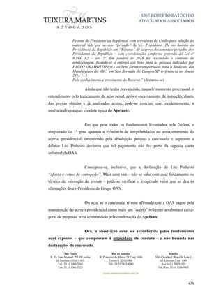 JOSÉ ROBERTO BATOCHIO
ADVOGADOS ASSOCIADOS
São Paulo
R. Pe. João Manuel 755 19º andar
Jd Paulista | 01411-001
Tel.: 55 11 3060-3310
Fax: 55 11 3061-2323
Rio de Janeiro
R. Primeiro de Março 23 Conj. 1606
Centro| 20010-904 
Tel.: 55 21 3852-8280
Brasília
SAS Quadra 1 Bloco M Lote 1
Ed. Libertas Conj. 1009
Asa Sul | 70070-935
Tel./Fax: 55 61 3326-9905
www.teixeiramartins.com.br
438
Pessoal de Presidente da República, com servidores da União para seleção do
material tido por acervo “privado” de ex- Presidente. Há no âmbito da
Presidência da República um “Sistema” de acervos documentais privados dos
Presidentes da República – com coordenação, conforme previsão da Lei nº
8.394/ 92 – art. 7º. Em janeiro de 2016 foi rescindido o contrato de
armazenagem, fazendo-se a entrega dos bens para as pessoas indicadas por
PAULO OKAMOTTO (cit.), os bens foram transportados para o Sindicato dos
Metalúrgicos do ABC, em São Bernado do Campos/SP (referência ao Anexo
281). [...]
Pelo conhecimento e provimento do Recurso.” (destacou-se)
Ainda que não tenha prevalecido, naquele momento processual, o
entendimento pelo trancamento da ação penal, após o encerramento da instrução, diante
das provas obtidas e já analisadas acima, pode-se concluir que, evidentemente, a
ausência de qualquer conduta típica do Apelante.
Em que pese todos os fundamentos levantados pela Defesa, o
magistrado de 1º grau apontou a existência de irregularidades no armazenamento do
acervo presidencial, entendendo pela absolvição porque o coacusado e aspirante a
delator Léo Pinheiro declarou que tal pagamento não fez parte da suposta conta
informal da OAS.
Consignou-se, inclusive, que a declaração de Léo Pinheiro
“afasta o crime de corrupção”. Mais uma vez – não se sabe com qual fundamento ou
técnica de valoração de provas – pode-se verificar o exagerado valor que se deu às
afirmações do ex-Presidente do Grupo OAS.
Ou seja, se o coacusado tivesse afirmado que a OAS pagou pela
manutenção do acervo presidencial como mais um “acerto” referente ao abstrato caixa-
geral de propinas, teria se entendido pela condenação do Apelante.
Ora, a absolvição deve ser reconhecida pelos fundamentos
aqui expostos – que comprovam à atipicidade da conduta – e não baseada nas
declarações do coacusado.
 