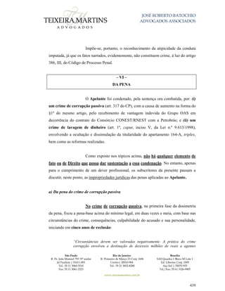 JOSÉ ROBERTO BATOCHIO
ADVOGADOS ASSOCIADOS
São Paulo
R. Pe. João Manuel 755 19º andar
Jd Paulista | 01411-001
Tel.: 55 11 3060-3310
Fax: 55 11 3061-2323
Rio de Janeiro
R. Primeiro de Março 23 Conj. 1606
Centro| 20010-904 
Tel.: 55 21 3852-8280
Brasília
SAS Quadra 1 Bloco M Lote 1
Ed. Libertas Conj. 1009
Asa Sul | 70070-935
Tel./Fax: 55 61 3326-9905
www.teixeiramartins.com.br
439
Impõe-se, portanto, o reconhecimento da atipicidade da conduta
imputada, já que os fatos narrados, evidentemente, não constituem crime, à luz do artigo
386, III, do Código de Processo Penal.
– VI –
DA PENA
O Apelante foi condenado, pela sentença ora combatida, por: (i)
um crime de corrupção passiva (art. 317 do CP), com a causa de aumento na forma do
§1º do mesmo artigo, pelo recebimento de vantagem indevida do Grupo OAS em
decorrência do contrato do Consórcio CONEST/RNEST com a Petrobrás; e (ii) um
crime de lavagem de dinheiro (art. 1º, caput, inciso V, da Lei n.º 9.613/1998),
envolvendo a ocultação e dissimulação da titularidade do apartamento 164-A, triplex,
bem como as reformas realizadas.
Como exposto nos tópicos acima, não há qualquer elemento de
fato ou de Direito que possa dar sustentação a essa condenação. No entanto, apenas
para o cumprimento de um dever profissional, os subscritores da presente passam a
discutir, neste ponto, as impropriedades jurídicas das penas aplicadas ao Apelante.
a) Da pena do crime de corrupção passiva
No crime de corrupção passiva, na primeira fase da dosimetria
da pena, fixou a pena-base acima do mínimo legal, em duas vezes e meia, com base nas
circunstâncias do crime, consequências, culpabilidade do acusado e sua personalidade,
iniciando em cinco anos de reclusão:
“Circunstâncias devem ser valoradas negativamente. A prática do crime
corrupção envolveu a destinação de dezesseis milhões de reais a agentes
 