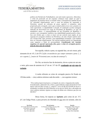 JOSÉ ROBERTO BATOCHIO
ADVOGADOS ASSOCIADOS
São Paulo
R. Pe. João Manuel 755 19º andar
Jd Paulista | 01411-001
Tel.: 55 11 3060-3310
Fax: 55 11 3061-2323
Rio de Janeiro
R. Primeiro de Março 23 Conj. 1606
Centro| 20010-904 
Tel.: 55 21 3852-8280
Brasília
SAS Quadra 1 Bloco M Lote 1
Ed. Libertas Conj. 1009
Asa Sul | 70070-935
Tel./Fax: 55 61 3326-9905
www.teixeiramartins.com.br
440
políticos do Partido dos Trabalhadores, um valor muito expressivo. Além disso,
o crime foi praticado em um esquema criminoso mais amplo no qual o
pagamento de propinas havia se tornado rotina. Consequências também devem
ser valoradas negativamente, pois o custo da propina foi repassado à
Petrobrás, através da cobrança de preço superior à estimativa, aliás
propiciado pela corrupção, com o que a estatal ainda arcou com o prejuízo no
valor equivalente. A culpabilidade é elevada. O condenado recebeu vantagem
indevida em decorrência do cargo de Presidente da República, ou seja, de
mandatário maior. A responsabilidade de um Presidente da República é
enorme e, por conseguinte, também a sua culpabilidade quando pratica crimes.
Isso sem olvidar que o crime se insere em um contexto mais amplo, de um
esquema de corrupção sistêmica na Petrobras e de uma relação espúria entre
ele o Grupo OAS. Agiu, portanto, com culpabilidade extremada, o que também
deve ser valorado negativamente. Tal vetorial também poderia ser enquadrada
como negativa a título de personalidade. Considerando três vetoriais
negativas, de especial reprovação, fixo, para o crime de corrupção passiva,
pena de cinco anos de reclusão.”
Em seguida, reduziu a pena, na segunda fase, em seis meses, pela
atenuante do art. 65, I, do CP (“[s]ão circunstâncias que sempre atenuam a pena: [...]
ser o agente [...] maior de 70 (setenta) anos, na data da sentença”).
Por fim, na terceira fase da dosimetria, elevou a pena em um ano
e meio, pela causa de aumento do §1º do art. 317 do CP, resultando em seis anos de
reclusão.
A multa referente ao crime de corrupção passiva foi fixada em
150 dias-multa — cinco salários mínimos cada dia-multa —, nos seguintes termos:
“Fixo multa proporcional para a corrupção em cento e cinquenta dias multa.
Considerando a dimensão dos crimes e especialmente renda declarada de Luiz
Inácio Lula da Silva (evento 3, comp227, cerca de R$ 952.814,00 em lucros e
dividendos recebidos da LILS Palestras só no ano de 2016), fixo o dia multa em
cinco salários mínimos vigentes ao tempo do último ato criminoso que fixo em
06/2014.”
Dessa forma, foi imposta ao Apelante, pelo crime do art. 317,
§1º, do Código Penal, a pena privativa de liberdade de seis anos de reclusão, além do
 