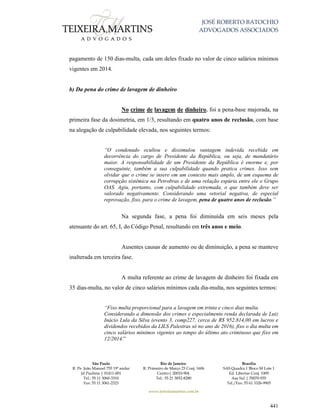 JOSÉ ROBERTO BATOCHIO
ADVOGADOS ASSOCIADOS
São Paulo
R. Pe. João Manuel 755 19º andar
Jd Paulista | 01411-001
Tel.: 55 11 3060-3310
Fax: 55 11 3061-2323
Rio de Janeiro
R. Primeiro de Março 23 Conj. 1606
Centro| 20010-904 
Tel.: 55 21 3852-8280
Brasília
SAS Quadra 1 Bloco M Lote 1
Ed. Libertas Conj. 1009
Asa Sul | 70070-935
Tel./Fax: 55 61 3326-9905
www.teixeiramartins.com.br
441
pagamento de 150 dias-multa, cada um deles fixado no valor de cinco salários mínimos
vigentes em 2014.
b) Da pena do crime de lavagem de dinheiro
No crime de lavagem de dinheiro, foi a pena-base majorada, na
primeira fase da dosimetria, em 1/3, resultando em quatro anos de reclusão, com base
na alegação de culpabilidade elevada, nos seguintes termos:
“O condenado ocultou e dissimulou vantagem indevida recebida em
decorrência do cargo de Presidente da República, ou seja, de mandatário
maior. A responsabilidade de um Presidente da República é enorme e, por
conseguinte, também a sua culpabilidade quando pratica crimes. Isso sem
olvidar que o crime se insere em um contexto mais amplo, de um esquema de
corrupção sistêmica na Petrobras e de uma relação espúria entre ele o Grupo
OAS. Agiu, portanto, com culpabilidade extremada, o que também deve ser
valorado negativamente. Considerando uma vetorial negativa, de especial
reprovação, fixo, para o crime de lavagem, pena de quatro anos de reclusão.”
Na segunda fase, a pena foi diminuída em seis meses pela
atenuante do art. 65, I, do Código Penal, resultando em três anos e meio.
Ausentes causas de aumento ou de diminuição, a pena se manteve
inalterada em terceira fase.
A multa referente ao crime de lavagem de dinheiro foi fixada em
35 dias-multa, no valor de cinco salários mínimos cada dia-multa, nos seguintes termos:
“Fixo multa proporcional para a lavagem em trinta e cinco dias multa.
Considerando a dimensão dos crimes e especialmente renda declarada de Luiz
Inácio Lula da Silva (evento 3, comp227, cerca de R$ 952.814,00 em lucros e
dividendos recebidos da LILS Palestras só no ano de 2016), fixo o dia multa em
cinco salários mínimos vigentes ao tempo do último ato criminoso que fixo em
12/2014.”
 