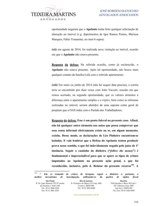 JOSÉ ROBERTO BATOCHIO
ADVOGADOS ASSOCIADOS
São Paulo
R. Pe. João Manuel 755 19º andar
Jd Paulista | 01411-001
Tel.: 55 11 3060-3310
Fax: 55 11 3061-2323
Rio de Janeiro
R. Primeiro de Março 23 Conj. 1606
Centro| 20010-904 
Tel.: 55 21 3852-8280
Brasília
SAS Quadra 1 Bloco M Lote 1
Ed. Libertas Conj. 1009
Asa Sul | 70070-935
Tel./Fax: 55 61 3326-9905
www.teixeiramartins.com.br
316
oportunidade negaram que o Apelante tenha feito qualquer solicitação de
alteração no imóvel (v.g. depoimentos de Igor Ramos Pontes, Mariuza
Marques, Fábio Yonamine, no item b supra).
(xii) em agosto de 2014, foi realizada nova visitação ao imóvel, ocasião
em que o Apelante não estava presente;
Resposta da defesa: Na referida ocasião, como já esclarecido, o
Apelante não estava presente. Após tal oportunidade, não houve mais
qualquer contato da família Lula com o referido apartamento.
(xiii) Em maio ou junho de 2014 (não há sequer data precisa), o corréu
teria se encontrado por duas vezes com João Vaccari, ocasião em que
restou acertado, na segunda oportunidade, que os valores atinentes à
diferença entre o apartamento simples e o tríplex, bem como as reformas
realizadas no imóvel, seriam abatidos de uma suposta conta geral de
propinas que a OAS tinha com o Partido dos Trabalhadores;
Resposta da defesa: Esse é um ponto fulcral no presente caso. Afinal,
não há qualquer outro elemento nos autos que possa comprovar que
essa conta informal efetivamente existe ou se, em algum momento,
existiu. Desse modo, as declarações de Léo Pinheiro encontram-se
isoladas. E vale lembrar que a Defesa do Apelante tentou produzir
prova nesse sentido, o que foi indevidamente negado pelo juízo de 1ª
instância. Seguir o caminho do dinheiro (“follow the money”) é
fundamental e imprescindível para que se apure os tipos de crimes
imputados ao Apelante na presente ação penal, o que foi
reconhecido, inclusive, pelo d. Relator do presente recurso199
. A
199
7. Em se tratando de crimes de lavagem, seguir o dinheiro é, portanto, o
melhor mecanismo de investigação, utilizando-se da quebra de sigilos fiscal
 