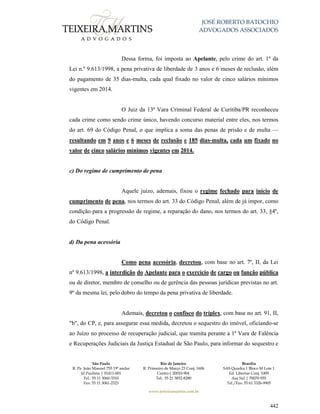 JOSÉ ROBERTO BATOCHIO
ADVOGADOS ASSOCIADOS
São Paulo
R. Pe. João Manuel 755 19º andar
Jd Paulista | 01411-001
Tel.: 55 11 3060-3310
Fax: 55 11 3061-2323
Rio de Janeiro
R. Primeiro de Março 23 Conj. 1606
Centro| 20010-904 
Tel.: 55 21 3852-8280
Brasília
SAS Quadra 1 Bloco M Lote 1
Ed. Libertas Conj. 1009
Asa Sul | 70070-935
Tel./Fax: 55 61 3326-9905
www.teixeiramartins.com.br
442
Dessa forma, foi imposta ao Apelante, pelo crime do art. 1º da
Lei n.º 9.613/1998, a pena privativa de liberdade de 3 anos e 6 meses de reclusão, além
do pagamento de 35 dias-multa, cada qual fixado no valor de cinco salários mínimos
vigentes em 2014.
O Juiz da 13ª Vara Criminal Federal de Curitiba/PR reconheceu
cada crime como sendo crime único, havendo concurso material entre eles, nos termos
do art. 69 do Código Penal, o que implica a soma das penas de prisão e de multa —
resultando em 9 anos e 6 meses de reclusão e 185 dias-multa, cada um fixado no
valor de cinco salários mínimos vigentes em 2014.
c) Do regime de cumprimento de pena
Aquele juízo, ademais, fixou o regime fechado para início de
cumprimento de pena, nos termos do art. 33 do Código Penal, além de já impor, como
condição para a progressão de regime, a reparação do dano, nos termos do art. 33, §4º,
do Código Penal.
d) Da pena acessória
Como pena acessória, decretou, com base no art. 7º, II, da Lei
nº 9.613/1998, a interdição do Apelante para o exercício de cargo ou função pública
ou de diretor, membro de conselho ou de gerência das pessoas jurídicas previstas no art.
9º da mesma lei, pelo dobro do tempo da pena privativa de liberdade.
Ademais, decretou o confisco do tríplex, com base no art. 91, II,
"b", do CP, e, para assegurar essa medida, decretou o sequestro do imóvel, oficiando-se
ao Juízo no processo de recuperação judicial, que tramita perante a 1ª Vara de Falência
e Recuperações Judiciais da Justiça Estadual de São Paulo, para informar do sequestro e
 