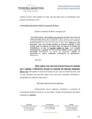 JOSÉ ROBERTO BATOCHIO
ADVOGADOS ASSOCIADOS
São Paulo
R. Pe. João Manuel 755 19º andar
Jd Paulista | 01411-001
Tel.: 55 11 3060-3310
Fax: 55 11 3061-2323
Rio de Janeiro
R. Primeiro de Março 23 Conj. 1606
Centro| 20010-904 
Tel.: 55 21 3852-8280
Brasília
SAS Quadra 1 Bloco M Lote 1
Ed. Libertas Conj. 1009
Asa Sul | 70070-935
Tel./Fax: 55 61 3326-9905
www.teixeiramartins.com.br
443
confisco do bem como produto de crime, que não pode mais ser considerado como
garantia em processos cíveis.
e) Da indenização fixada a título de reparação de danos
Quanto à reparação de danos, consignou que:
“Necessário estimar o valor mínimo para reparação dos danos decorrentes do
crime, nos termos do art. 387, IV, do CPP. O MPF calculou o valor com base
no total da vantagem indevida acertada nos contratos do Consórcio CONPAR e
RNEST/CONEST, em cerca de 3% sobre o valor deles. Reputa-se, mais
apropriado, como valor mínimo limitá-lo ao montante destinado à conta
corrente geral de propinas do Grupo OAS com agentes do Partido dos
Trabalhadores, ou seja, em dezesseis milhões de reais, a ser corrigido
monetariamente e agregado de 0,5% de juros simples ao mês a partir de
10/12/2009. Evidentemente, no cálculo da indenização, deverão ser
descontados os valores confiscados relativamente ao apartamento.”
(destacou-se)
Pois bem.
Muito embora reste claro pelo presente Recurso de Apelação
que o Apelante é INOCENTE, devendo ser absolvido das indevidas imputações
feitas a ele, cabe apontar os equívocos técnicos do juiz a quo na fixação da pena, uma
vez que destoantes das previsões legais, bem como das construções doutrinárias e
jurisprudenciais, conforme segue abaixo.
VI.1. DAS CIRCUNSTÂNCIAS JUDICIAIS
Primeiramente, faz-se imperioso reconhecer a existência de
circunstâncias judiciais favoráveis, no que tange à fixação das penas-base dos delitos
imputados ao Apelante.
 