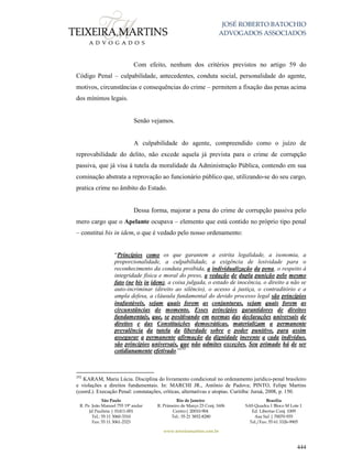 JOSÉ ROBERTO BATOCHIO
ADVOGADOS ASSOCIADOS
São Paulo
R. Pe. João Manuel 755 19º andar
Jd Paulista | 01411-001
Tel.: 55 11 3060-3310
Fax: 55 11 3061-2323
Rio de Janeiro
R. Primeiro de Março 23 Conj. 1606
Centro| 20010-904 
Tel.: 55 21 3852-8280
Brasília
SAS Quadra 1 Bloco M Lote 1
Ed. Libertas Conj. 1009
Asa Sul | 70070-935
Tel./Fax: 55 61 3326-9905
www.teixeiramartins.com.br
444
Com efeito, nenhum dos critérios previstos no artigo 59 do
Código Penal – culpabilidade, antecedentes, conduta social, personalidade do agente,
motivos, circunstâncias e consequências do crime – permitem a fixação das penas acima
dos mínimos legais.
Senão vejamos.
A culpabilidade do agente, compreendido como o juízo de
reprovabilidade do delito, não excede aquela já prevista para o crime de corrupção
passiva, que já visa à tutela da moralidade da Administração Pública, contendo em sua
cominação abstrata a reprovação ao funcionário público que, utilizando-se do seu cargo,
pratica crime no âmbito do Estado.
Dessa forma, majorar a pena do crime de corrupção passiva pelo
mero cargo que o Apelante ocupava – elemento que está contido no próprio tipo penal
– constitui bis in idem, o que é vedado pelo nosso ordenamento:
“Princípios como os que garantem a estrita legalidade, a isonomia, a
proporcionalidade, a culpabilidade, a exigência de lesividade para o
reconhecimento da conduta proibida, a individualização da pena, o respeito à
integridade física e moral do preso, a vedação de dupla punição pelo mesmo
fato (ne bis in idem), a coisa julgada, o estado de inocência, o direito a não se
auto-incriminar (direito ao silêncio), o acesso à justiça, o contraditório e a
ampla defesa, a cláusula fundamental do devido processo legal são princípios
inafastáveis, sejam quais forem as conjunturas, sejam quais forem as
circunstâncias do momento. Esses princípios garantidores de direitos
fundamentais, que, se positivando em normas das declarações universais de
direitos e das Constituições democráticas, materializam a permanente
prevalência da tutela da liberdade sobre o poder punitivo, para assim
assegurar a permanente afirmação da dignidade inerente a cada indivíduo,
são princípios universais, que não admites exceções. Seu primado há de ser
cotidianamente efetivado.”292
292
KARAM, Maria Lúcia. Disciplina do livramento condicional no ordenamento jurídico-penal brasileiro
e violações a direitos fundamentais. In: MARCHI JR., Antônio de Padova; PINTO, Felipe Martins
(coord.). Execução Penal: constatações, críticas, alternativas e utopias. Curitiba: Juruá, 2008, p. 150.
 