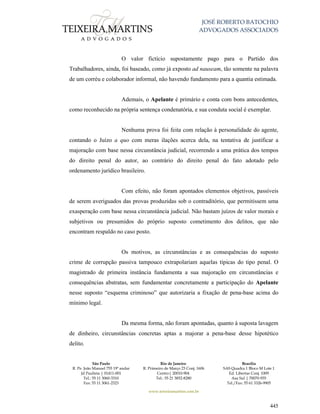 JOSÉ ROBERTO BATOCHIO
ADVOGADOS ASSOCIADOS
São Paulo
R. Pe. João Manuel 755 19º andar
Jd Paulista | 01411-001
Tel.: 55 11 3060-3310
Fax: 55 11 3061-2323
Rio de Janeiro
R. Primeiro de Março 23 Conj. 1606
Centro| 20010-904 
Tel.: 55 21 3852-8280
Brasília
SAS Quadra 1 Bloco M Lote 1
Ed. Libertas Conj. 1009
Asa Sul | 70070-935
Tel./Fax: 55 61 3326-9905
www.teixeiramartins.com.br
445
O valor fictício supostamente pago para o Partido dos
Trabalhadores, ainda, foi baseado, como já exposto ad nauseam, tão somente na palavra
de um corréu e colaborador informal, não havendo fundamento para a quantia estimada.
Ademais, o Apelante é primário e conta com bons antecedentes,
como reconhecido na própria sentença condenatória, e sua conduta social é exemplar.
Nenhuma prova foi feita com relação à personalidade do agente,
contando o Juízo a quo com meras ilações acerca dela, na tentativa de justificar a
majoração com base nessa circunstância judicial, recorrendo a uma prática dos tempos
do direito penal do autor, ao contrário do direito penal do fato adotado pelo
ordenamento jurídico brasileiro.
Com efeito, não foram apontados elementos objetivos, passíveis
de serem averiguados das provas produzidas sob o contraditório, que permitissem uma
exasperação com base nessa circunstância judicial. Não bastam juízos de valor morais e
subjetivos ou presumidos do próprio suposto cometimento dos delitos, que não
encontram respaldo no caso posto.
Os motivos, as circunstâncias e as consequências do suposto
crime de corrupção passiva tampouco extrapolariam aquelas típicas do tipo penal. O
magistrado de primeira instância fundamenta a sua majoração em circunstâncias e
consequências abstratas, sem fundamentar concretamente a participação do Apelante
nesse suposto “esquema criminoso” que autorizaria a fixação de pena-base acima do
mínimo legal.
Da mesma forma, não foram apontadas, quanto à suposta lavagem
de dinheiro, circunstâncias concretas aptas a majorar a pena-base desse hipotético
delito.
 