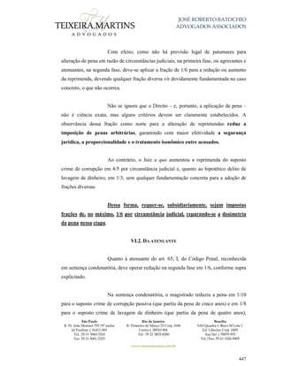 JOSÉ ROBERTO BATOCHIO
ADVOGADOS ASSOCIADOS
São Paulo
R. Pe. João Manuel 755 19º andar
Jd Paulista | 01411-001
Tel.: 55 11 3060-3310
Fax: 55 11 3061-2323
Rio de Janeiro
R. Primeiro de Março 23 Conj. 1606
Centro| 20010-904 
Tel.: 55 21 3852-8280
Brasília
SAS Quadra 1 Bloco M Lote 1
Ed. Libertas Conj. 1009
Asa Sul | 70070-935
Tel./Fax: 55 61 3326-9905
www.teixeiramartins.com.br
447
Com efeito, como não há previsão legal de patamares para
alteração de pena em razão de circunstâncias judiciais, na primeira fase, ou agravantes e
atenuantes, na segunda fase, deve-se aplicar a fração de 1/6 para a redução ou aumento
da reprimenda, devendo qualquer fração diversa vir devidamente fundamentada no caso
concreto, o que não ocorreu.
Não se ignora que o Direito – e, portanto, a aplicação da pena –
não é ciência exata, mas alguns critérios devem ser claramente estabelecidos. A
observância dessa fração como norte para a alteração de reprimendas reduz a
imposição de penas arbitrárias, garantindo com maior efetividade a segurança
jurídica, a proporcionalidade e o tratamento isonômico entre acusados.
Ao contrário, o Juiz a quo aumentou a reprimenda do suposto
crime de corrupção em 4/5 por circunstância judicial e, quanto ao hipotético delito de
lavagem de dinheiro, em 1/3, sem qualquer fundamentação concreta para a adoção de
frações diversas.
Dessa forma, requer-se, subsidiariamente, sejam impostas
frações de, no máximo, 1/6 por circunstância judicial, reparando-se a dosimetria
da pena nessa etapa.
VI.2. DA ATENUANTE
Quanto à atenuante do art. 65, I, do Código Penal, reconhecida
em sentença condenatória, deve operar redução na segunda fase em 1/6, conforme supra
explicitado.
Na sentença condenatória, o magistrado reduziu a pena em 1/10
para o suposto crime de corrupção passiva (que partiu da pena de cinco anos) e em 1/8
para o suposto crime de lavagem de dinheiro (que partiu da pena de quatro anos),
 