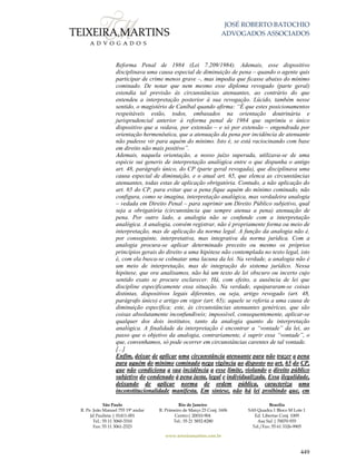 JOSÉ ROBERTO BATOCHIO
ADVOGADOS ASSOCIADOS
São Paulo
R. Pe. João Manuel 755 19º andar
Jd Paulista | 01411-001
Tel.: 55 11 3060-3310
Fax: 55 11 3061-2323
Rio de Janeiro
R. Primeiro de Março 23 Conj. 1606
Centro| 20010-904 
Tel.: 55 21 3852-8280
Brasília
SAS Quadra 1 Bloco M Lote 1
Ed. Libertas Conj. 1009
Asa Sul | 70070-935
Tel./Fax: 55 61 3326-9905
www.teixeiramartins.com.br
449
Reforma Penal de 1984 (Lei 7.209/1984). Ademais, esse dispositivo
disciplinava uma causa especial de diminuição de pena – quando o agente quis
participar de crime menos grave –, mas impedia que ficasse abaixo do mínimo
cominado. De notar que nem mesmo esse diploma revogado (parte geral)
estendia tal previsão às circunstâncias atenuantes, ao contrário do que
entendeu a interpretação posterior à sua revogação. Lúcido, também nesse
sentido, o magistério de Caníbal quando afirma: “É que estes posicionamentos
respeitáveis estão, todos, embasados na orientação doutrinária e
jurisprudencial anterior à reforma penal de 1984 que suprimiu o único
dispositivo que a vedava, por extensão – e só por extensão – engendrada por
orientação hermenêutica, que a atenuação da pena por incidência de atenuante
não pudesse vir para aquém do mínimo. Isto é, se está raciocinando com base
em direito não mais positivo”.
Ademais, naquela orientação, a nosso juízo superada, utilizava-se de uma
espécie sui generis de interpretação analógica entre o que dispunha o antigo
art. 48, parágrafo único, do CP (parte geral revogada), que disciplinava uma
causa especial de diminuição, e o atual art. 65, que elenca as circunstâncias
atenuantes, todas estas de aplicação obrigatória. Contudo, a não aplicação do
art. 65 do CP, para evitar que a pena fique aquém do mínimo cominado, não
configura, como se imagina, interpretação analógica, mas verdadeira analogia
– vedada em Direito Penal – para suprimir um Direito Público subjetivo, qual
seja a obrigatória (circunstância que sempre atenua a pena) atenuação de
pena. Por outro lado, a analogia não se confunde com a interpretação
analógica. A analogia, convém registrar, não é propriamente forma ou meio de
interpretação, mas de aplicação da norma legal. A função da analogia não é,
por conseguinte, interpretativa, mas integrativa da norma jurídica. Com a
analogia procura-se aplicar determinado preceito ou mesmo os próprios
princípios gerais do direito a uma hipótese não contemplada no texto legal, isto
é, com ela busca-se colmatar uma lacuna da lei. Na verdade, a analogia não é
um meio de interpretação, mas de integração do sistema jurídico. Nessa
hipótese, que ora analisamos, não há um texto de lei obscuro ou incerto cujo
sentido exato se procure esclarecer. Há, com efeito, a ausência de lei que
discipline especificamente essa situação. Na verdade, equipararam-se coisas
distintas, dispositivos legais diferentes, ou seja, artigo revogado (art. 48,
parágrafo único) e artigo em vigor (art. 65); aquele se referia a uma causa de
diminuição específica; este, às circunstâncias atenuantes genéricas, que são
coisas absolutamente inconfundíveis; impossível, consequentemente, aplicar-se
qualquer dos dois institutos, tanto da analogia quanto da interpretação
analógica. A finalidade da interpretação é encontrar a “vontade” da lei, ao
passo que o objetivo da analogia, contrariamente, é suprir essa “vontade”, o
que, convenhamos, só pode ocorrer em circunstâncias carentes de tal vontade.
[...]
Enfim, deixar de aplicar uma circunstância atenuante para não trazer a pena
para aquém do mínimo cominado nega vigência ao disposto no art. 65 do CP,
que não condiciona a sua incidência a esse limite, violando o direito público
subjetivo do condenado à pena justa, legal e individualizada. Essa ilegalidade,
deixando de aplicar norma de ordem pública, caracteriza uma
inconstitucionalidade manifesta. Em síntese, não há lei proibindo que, em
 