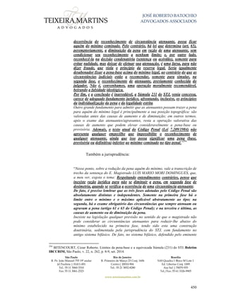 JOSÉ ROBERTO BATOCHIO
ADVOGADOS ASSOCIADOS
São Paulo
R. Pe. João Manuel 755 19º andar
Jd Paulista | 01411-001
Tel.: 55 11 3060-3310
Fax: 55 11 3061-2323
Rio de Janeiro
R. Primeiro de Março 23 Conj. 1606
Centro| 20010-904 
Tel.: 55 21 3852-8280
Brasília
SAS Quadra 1 Bloco M Lote 1
Ed. Libertas Conj. 1009
Asa Sul | 70070-935
Tel./Fax: 55 61 3326-9905
www.teixeiramartins.com.br
450
decorrência do reconhecimento de circunstância atenuante, possa ficar
aquém do mínimo cominado. Pelo contrário, há lei que determina (art. 65),
peremptoriamente, a diminuição da pena em razão de uma atenuante, sem
condicionar seu reconhecimento a nenhum limite; e, por outro lado,
reconhecê-la na decisão condenatória (sentença ou acórdão), somente para
evitar nulidade, mas deixar de efetuar sua atenuação, é uma farsa, para não
dizer fraude, que viola o princípio da reserva legal. Seria igualmente
desabonador fixar a pena-base acima do mínimo legal, ao contrário do que as
circunstâncias judiciais estão a recomendar, somente para simular, na
segunda fase, o reconhecimento de atenuante, previamente conhecida do
julgador. Não é, convenhamos, uma operação moralmente recomendável,
beirando a falsidade ideológica.
Por fim, e a conclusão é inarredável, a Súmula 231 do STJ, venia concessa,
carece de adequado fundamento jurídico, afrontando, inclusive, os princípios
da individualização da pena e da legalidade estrita.
Outro grande fundamento para admitir que as atenuantes possam trazer a pena
para aquém do mínimo legal é principalmente a sua posição topográfica: são
valoradas antes das causas de aumento e de diminuição; em outros termos,
após o exame das atenuantes/agravantes, resta a operação valorativa das
causas de aumento que podem elevar consideravelmente a pena-base ou
provisória. Ademais, o texto atual do Código Penal (Lei 7.209/1984) não
apresenta qualquer empecilho que impossibilite o reconhecimento de
qualquer atenuante, ainda que isso possa significar uma pena (base,
provisória ou definitiva) inferior ao mínimo cominado no tipo penal.”294
Também a jurisprudência:
“Nesse ponto, sobre a redução da pena aquém do mínimo, vale a transcrição de
trecho da sentença do E. Magistrado LUIS MARIO MORI DOMINGUES, que,
a meu ver, esgota o tema: Respeitando entendimentos contrários, penso que
inexiste razão jurídica para não se diminuir a pena, em segunda fase de
dosimetria, quando se verifica a ocorrência de uma circunstância atenuante.
De fato, é preciso lembrar que as três fases adotadas pelo Código Penal são
absolutamente distintas e independentes. Somente na primeira fase há o
limite entre o mínimo e o máximo aplicável abstratamente ao tipo; na
segunda, há o exame obrigatório das circunstâncias que sempre atenuam ou
agravam a pena (artigo 61 e 65 do Código Penal); e na terceira e última, as
causas de aumento ou de diminuição da pena.
Inexiste na legislação qualquer previsão no sentido de que o magistrado não
pode considerar as circunstâncias atenuantes para reduzir-lhe abaixo do
mínimo estabelecido na primeira fase, tendo sido esta uma construção
doutrinária, sedimentada pela jurisprudência do STJ, com fundamento no
antigo sistema bifásico. De fato, no sistema bifásico, defendido pelo eminente
294
BITENCOURT, Cezar Roberto. Limites da pena-base e a equivocada Súmula (231) do STJ. Boletim
IBCCRIM, São Paulo, v. 22, n. 262, p. 8-9, set. 2014.
 