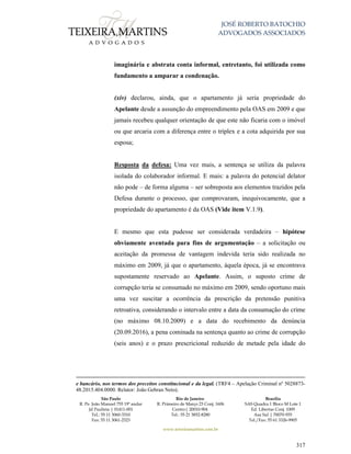 JOSÉ ROBERTO BATOCHIO
ADVOGADOS ASSOCIADOS
São Paulo
R. Pe. João Manuel 755 19º andar
Jd Paulista | 01411-001
Tel.: 55 11 3060-3310
Fax: 55 11 3061-2323
Rio de Janeiro
R. Primeiro de Março 23 Conj. 1606
Centro| 20010-904 
Tel.: 55 21 3852-8280
Brasília
SAS Quadra 1 Bloco M Lote 1
Ed. Libertas Conj. 1009
Asa Sul | 70070-935
Tel./Fax: 55 61 3326-9905
www.teixeiramartins.com.br
317
imaginária e abstrata conta informal, entretanto, foi utilizada como
fundamento a amparar a condenação.
(xiv) declarou, ainda, que o apartamento já seria propriedade do
Apelante desde a assunção do empreendimento pela OAS em 2009 e que
jamais recebeu qualquer orientação de que este não ficaria com o imóvel
ou que arcaria com a diferença entre o tríplex e a cota adquirida por sua
esposa;
Resposta da defesa: Uma vez mais, a sentença se utiliza da palavra
isolada do colaborador informal. E mais: a palavra do potencial delator
não pode – de forma alguma – ser sobreposta aos elementos trazidos pela
Defesa durante o processo, que comprovaram, inequivocamente, que a
propriedade do apartamento é da OAS (Vide item V.1.9).
E mesmo que esta pudesse ser considerada verdadeira – hipótese
obviamente aventada para fins de argumentação – a solicitação ou
aceitação da promessa de vantagem indevida teria sido realizada no
máximo em 2009, já que o apartamento, àquela época, já se encontrava
supostamente reservado ao Apelante. Assim, o suposto crime de
corrupção teria se consumado no máximo em 2009, sendo oportuno mais
uma vez suscitar a ocorrência da prescrição da pretensão punitiva
retroativa, considerando o intervalo entre a data da consumação do crime
(no máximo 08.10.2009) e a data do recebimento da denúncia
(20.09.2016), a pena cominada na sentença quanto ao crime de corrupção
(seis anos) e o prazo prescricional reduzido de metade pela idade do
e bancário, nos termos dos preceitos constitucional e da legal. (TRF4 – Apelação Criminal nº 5028873-
48.2015.404.0000. Relator: João Gebran Neto).
 