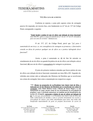 JOSÉ ROBERTO BATOCHIO
ADVOGADOS ASSOCIADOS
São Paulo
R. Pe. João Manuel 755 19º andar
Jd Paulista | 01411-001
Tel.: 55 11 3060-3310
Fax: 55 11 3061-2323
Rio de Janeiro
R. Primeiro de Março 23 Conj. 1606
Centro| 20010-904 
Tel.: 55 21 3852-8280
Brasília
SAS Quadra 1 Bloco M Lote 1
Ed. Libertas Conj. 1009
Asa Sul | 70070-935
Tel./Fax: 55 61 3326-9905
www.teixeiramartins.com.br
452
VI.3. DA CAUSA DE AUMENTO
Conforme já exposto, a pena pelo suposto crime de corrupção
passiva foi majorada, em terceira fase, com fundamento no §1º do art. 317 do Código
Penal, consignando o seguinte:
“Tendo havido a prática de atos de ofício com infração do dever funcional,
itens 886-891, aplico a causa de aumento do §1º do art. 317 do CP, elevando-a
para seis anos de reclusão.” (destacou-se).
O art. 317, §1º, do Código Penal, prevê que “[a] pena é
aumentada de um terço, se, em conseqüência da vantagem ou promessa, o funcionário
retarda ou deixa de praticar qualquer ato de ofício ou o pratica infringindo dever
funcional”.
Assim, a pena é aumentada se: (i) de fato há omissão ou
retardamento de ato de ofício ou quando há prática de ato de ofício com infração a dever
funcional; (ii) esse ato de ofício é consequência da vantagem ou promessa.
O juízo de primeira instância entendeu que houve prática de atos
de ofício com infração do dever funcional, remetendo aos itens 886 a 891. Segundo ele,
referidos atos teriam sido as indicações dos Diretores da Petrobras que se envolveram
nos crimes de corrupção, bem como a manutenção nos respectivos cargos:
“890. Mesmo na perspectiva do ex-Presidente Luiz Inácio Lula da Silva, a
indicação por ele dos Diretores da Petrobrás que se envolveram nos crimes de
corrupção, como Paulo Roberto Costa e Renato de Souza Duque e a sua
manutenção no cargo, mesmo ciente de seu envolvimento na arrecadação de
propinas, o que é conclusão natural por ser também um dos beneficiários dos
acertos de corrupção, representa a prática de atos de ofícios em infração da
lei. É certo que, provavelmente, o ex-Presidente Luiz Inácio Lula da Silva não
tinha conhecimento de detalhes e nem se envolvia diretamente nos acertos e
arrecadação de valores, pois tinha subordinados para tanto, mas tendo sido
beneficiado materialmente de parte de propina decorrentes de acerto de
 