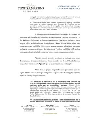 JOSÉ ROBERTO BATOCHIO
ADVOGADOS ASSOCIADOS
São Paulo
R. Pe. João Manuel 755 19º andar
Jd Paulista | 01411-001
Tel.: 55 11 3060-3310
Fax: 55 11 3061-2323
Rio de Janeiro
R. Primeiro de Março 23 Conj. 1606
Centro| 20010-904 
Tel.: 55 21 3852-8280
Brasília
SAS Quadra 1 Bloco M Lote 1
Ed. Libertas Conj. 1009
Asa Sul | 70070-935
Tel./Fax: 55 61 3326-9905
www.teixeiramartins.com.br
453
corrupção em contratos da Petrobrás, ainda que através de uma conta geral de
propinas, não tem como negar conhecimento do esquema criminoso.
891. Não se deve olvidar que o esquema criminoso era complexo, com vários
participantes e, embora coubesse aos Diretores da Petrobrás ou aos
operadores realizar os acertos de corrupção, a sua permanência no cargo
dependia de sua capacidade em arrecadar recursos aqueles que os sustentavam
politicamente, entre eles o então Presidente.”
Já foi exaustivamente explicado que os Diretores da Petrobras são
nomeados pelo Conselho de Administração da companhia, conforme disposto na Lei
das Sociedades Anônimas e no Estatuto da Companhia. Não podem configurar, assim,
atos de ofício, as indicações de Renato Duque e Paulo Roberto Costa, ainda mais
porque ocorreram em 2003 e 2004, respectivamente, enquanto a OAS teria ingressado
na lista de empresas participantes das licitações da Petrobras em 2006 e 2007, tendo a
sentença condenatória falhado em apontar o nexo causal entre essas ocorrências.
Ademais, os dois contratos apontados na sentença como sendo
decorrentes do favorecimento indevido foram assinados em 10.12.2009, não havendo
ato de ofício praticado pelo Apelante que se relacione com essa contratação.
Além disso, o próprio magistrado acaba por admitir que não
logrou detectar o ato de ofício que configuraria o suposto delito de corrupção, conforme
trecho da sentença a seguir transcrito:
“865. Basta para a configuração que os pagamentos sejam realizadas em
razão do cargo ainda que em troca de atos de ofício indeterminados, a serem
praticados assim que as oportunidades apareçam. Citando Direito
Comparado, "é suficiente que o agente público entenda que dele ou dela era
esperado que exercitasse alguma influência em favor do pagador assim que as
oportunidades surgissem" ("US v. DiMasi", nº 11-2163, 1st Cir. 2013, no
mesmo sentido, v.g., "US v. Abbey", 6th Cir. 2009, "US v. Terry", 6th Cir. 2013,
"US v. Jefferson", 4th Cir. 2012, todos de Cortes de Apelação Federais dos
Estados Unidos).
866. Na jurisprudência brasileira, a questão é ainda objeto de debates, mas os
julgados mais recentes inclinam-se no sentido de que a configuração do crime
 