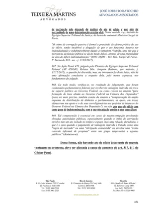 JOSÉ ROBERTO BATOCHIO
ADVOGADOS ASSOCIADOS
São Paulo
R. Pe. João Manuel 755 19º andar
Jd Paulista | 01411-001
Tel.: 55 11 3060-3310
Fax: 55 11 3061-2323
Rio de Janeiro
R. Primeiro de Março 23 Conj. 1606
Centro| 20010-904 
Tel.: 55 21 3852-8280
Brasília
SAS Quadra 1 Bloco M Lote 1
Ed. Libertas Conj. 1009
Asa Sul | 70070-935
Tel./Fax: 55 61 3326-9905
www.teixeiramartins.com.br
454
de corrupção não depende da prática do ato de ofício e que não há
necessidade de uma determinação precisa dele. Nesse sentido, v.g., decisão do
Egrégio Superior Tribunal de Justiça, da lavra do eminente Ministro Gurgel de
Faria:
"O crime de corrupção passiva é formal e prescinde da efetiva prática do ato
de ofício, sendo incabível a alegação de que o ato funcional deveria ser
individualizado e indubitavelmente ligado à vantagem recebida, uma vez que a
mercancia da função pública se dá de modo difuso, através de uma pluralidade
de atos de difícil individualização." (RHC 48400 – Rel. Min. Gurgel de Faria -
5ª Turma do STJ - un. - j. 17/03/2017).
867. Na Ação Penal 470, julgada pelo Plenário do Egrégio Supremo Tribunal
Federal (AP 470/MG, Relator Min. Joaquim Barbosa, por maioria, j.
17/12/2012), a questão foi discutida, mas, na interpretação deste Juízo, não há
uma afirmação conclusiva a respeito dela, pelo menos expressa, nos
fundamentos do julgado.
868. De todo modo, verifica-se, no resultado do julgamento, que foram
condenados parlamentares federais por receberem vantagem indevida em troca
de suporte político ao Governo Federal, ou como consta na ementa "para
formação de base aliada ao Governo Federal na Câmara dos Deputados"
(para ser mais preciso, também consta da ementa a "comprovação do amplo
esquema de distribuição de dinheiro a parlamentares, os quais, em troca,
ofereceram seu apoio e o de seus correligionários aos projetos de interesse do
Governo Federal na Câmara dos Deputados"), ou seja, por atos de ofício com
certo grau de indeterminação, sem a sua vinculação estrita a atos específicos.
869. Tal compreensão é essencial em casos de macrocorrupção envolvendo
elevadas autoridades públicas, especialmente quando o crime de corrupção
envolve não um ato isolado no tempo e espaço, mas uma relação duradoura, o
que é o caso quando o pagamento de vantagem indevida é tratado como uma
"regra de mercado" ou uma "obrigação consentida" ou envolve uma "conta
corrente informal de propinas" entre um grupo empresarial e agentes
públicos.” (destacou-se).
Dessa forma, não havendo ato de ofício decorrente de suposta
vantagem ou promessa, deve ser afastada a causa de aumento do art. 317, §1º, do
Código Penal.
 