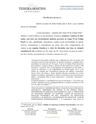 JOSÉ ROBERTO BATOCHIO
ADVOGADOS ASSOCIADOS
São Paulo
R. Pe. João Manuel 755 19º andar
Jd Paulista | 01411-001
Tel.: 55 11 3060-3310
Fax: 55 11 3061-2323
Rio de Janeiro
R. Primeiro de Março 23 Conj. 1606
Centro| 20010-904 
Tel.: 55 21 3852-8280
Brasília
SAS Quadra 1 Bloco M Lote 1
Ed. Libertas Conj. 1009
Asa Sul | 70070-935
Tel./Fax: 55 61 3326-9905
www.teixeiramartins.com.br
455
VI.4. DA PENA DE MULTA
Quanto às penas de multa fixadas pelo d. Juízo a quo, também
devem ser reformadas.
A pena pecuniária – regulada pelo artigo 49 do Código Penal –
obedece a critério bifásico na sua dosimetria, fixando-se primeiro o número de dias-
multa, com base nas circunstâncias judiciais previstas no artigo 59 do Código
Penal (ou seja, culpabilidade, antecedentes, conduta social, personalidade do agente,
motivos, circunstâncias e consequências do crime, bem como comportamento da
vítima) e, em seguida, fixando-se o valor do dia-multa com base na situação
econômica do réu (conforme art. 60, caput, do CP: “[n]a fixação da pena de multa o
juiz deve atender, principalmente, à situação econômica do réu”):
“O sistema de dias-multa estabelece que a definição do valor da sanção será
realizada a partir de duas operações. No primeiro momento, o julgador fixa a
quantidade, nos termos do art. 49, caput, 2ª parte, do Código Penal, dispositivo
que estabelece o número mínimo e máximo de dias-multa entre 10 (dez) e 360
(trezentos e sessenta). Para a determinação da quantidade de dias-multa, o
critério de referência é o da culpabilidade em sentido amplo, isto é, o da
análise do conjunto das circunstâncias judiciais que definiu a pena-base.
Juarez Cirino dos Santos e Sérgio Salomão Shecaira entendem ser correto
ampliar esta análise, englobando as demais circunstâncias que operaram para
definir a quantidade final de pena (agravantes e atenuantes; majorantes e
minorantes).
O segundo momento é o da definição do valor do dia-multa. [...] O critério que
orienta a definição do valor é fundamentalmente a situação econômica do réu
(art. 60, caput, do Código).” 295
------------------------------------------------------------------------------------------------
“PENA DE MULTA. CRITÉRIO BIFÁSICO. FIXAÇÃO DA QUANTIDADE DE
DIAS-MULTA. DIRETRIZES DO ARTIGO 59 DO CÓDIGO PENAL.
NECESSIDADE DE REDUÇÃO DOS DIASMULTA ANTE A DIMINUIÇÃO
DA PENA-BASE IMPOSTA AO PACIENTE. VALOR DO DIA-MULTA.
SITUAÇÃO ECONÔMICA DO RÉU. EXISTÊNCIA DE MOTIVAÇÃO
CONCRETA A JUSTIFICAR A EXASPERAÇÃO DO MONTANTE. SANÇÃO
PARCIALMENTE REDIMENSIONADA. 1. É entendimento desta Corte de
295
CARVALHO, Salo de. Penas e Medidas de Segurança no Direito Penal Brasileiro. São Paulo:
Saraiva, 2015, p. 484.
 