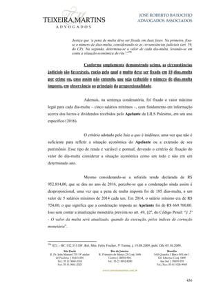 JOSÉ ROBERTO BATOCHIO
ADVOGADOS ASSOCIADOS
São Paulo
R. Pe. João Manuel 755 19º andar
Jd Paulista | 01411-001
Tel.: 55 11 3060-3310
Fax: 55 11 3061-2323
Rio de Janeiro
R. Primeiro de Março 23 Conj. 1606
Centro| 20010-904 
Tel.: 55 21 3852-8280
Brasília
SAS Quadra 1 Bloco M Lote 1
Ed. Libertas Conj. 1009
Asa Sul | 70070-935
Tel./Fax: 55 61 3326-9905
www.teixeiramartins.com.br
456
Justiça que ‘a pena de multa deve ser fixada em duas fases. Na primeira, fixa-
se o número de dias-multa, considerando-se as circunstâncias judiciais (art. 59,
do CP). Na segunda, determina-se o valor de cada dia-multa, levando-se em
conta a situação econômica do réu’.”296
Conforme amplamente demonstrado acima, as circunstâncias
judiciais são favoráveis, razão pela qual a multa deve ser fixada em 10 dias-multa
por crime ou, caso assim não entenda, que seja reduzido o número de dias-multa
imposto, em observância ao princípio da proporcionalidade.
Ademais, na sentença condenatória, foi fixado o valor máximo
legal para cada dia-multa – cinco salários mínimos –, com fundamento em informação
acerca dos lucros e dividendos recebidos pelo Apelante da LILS Palestras, em um ano
específico (2016).
O critério adotado pelo Juiz a quo é inidôneo, uma vez que não é
suficiente para refletir a situação econômica do Apelante ou a extensão de seu
patrimônio. Esse tipo de renda é variável e pontual, devendo o critério de fixação do
valor do dia-multa considerar a situação econômica como um todo e não em um
determinado ano.
Mesmo considerando-se a referida renda declarada de R$
952.814,00, que se deu no ano de 2016, percebe-se que a condenação ainda assim é
desproporcional, uma vez que a pena de multa imposta foi de 185 dias-multa, a um
valor de 5 salários mínimos de 2014 cada um. Em 2014, o salário mínimo era de R$
724,00, o que significa que a condenação imposta ao Apelante foi de R$ 669.700,00.
Isso sem contar a atualização monetária prevista no art. 49, §2º, do Código Penal: “§ 2º
- O valor da multa será atualizado, quando da execução, pelos índices de correção
monetária”.
296
STJ – HC 132.351/DF. Rel. Min. Felix Fischer, 5ª Turma, j. 19.08.2009, publ. DJe 05.10.2009.
 